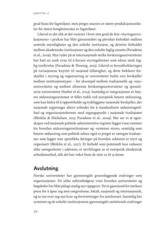 kapittel 2
70
grad basis for fagmiljøer, men preges snarere av større produksjonsenhe-
ter for større konglomerater av fagmiljøer.
Likevel er det slik at det varierer i hvor stor grad de fem «styringsrevo-
lusjonene» i praksis har blitt gjennomført og påvirket forholdet mellom
sentrale myndigheter og den enkelte institusjon, og deretter forholdet
mellom akademiske institusjoner og den enkelte faglig ansatte (Paradeise
et al., 2009). Mye tyder på at internasjonalt sterke forskningsuniversiteter
har hatt en unik evne til å bevare styringsformer som sikrer sterk fag-
lig innflytelse (Paradeise  Thoenig, 2013). Likevel er hovedforklaringen
på variasjonene knyttet til nasjonal tilhørighet, og dette forklarer for-
skjeller i styring og organisering av universiteter bedre enn forskjeller
mellom institusjonstyper – for eksempel mellom tradisjonelle og «nye»
universiteter og mellom allmenne forskningsuniversiteter og spesiali-
serte universiteter (Seeber et al., 2014). Samtidig er integrasjonen av høy-
ere utdanningssystemer et felles trekk ved europeisk høyere utdanning,
som kan bidra til å opprettholde og tydeliggjøre nasjonale forskjeller, der
nasjonale regjeringer aktivt arbeider for å standardisere utdanningstil-
bud og organisasjonsformer med utgangspunkt i nasjonale tradisjoner
(Bleiklie  Michelsen, 2013; Paradeise et al., 2009). Her ser vi at egen-
skaper ved nasjonale politisk-administrative regimer legger visse rammer
for hvordan utdanningsinstitusjoner og -systemer styres, samtidig som
høyere utdanning som politisk sektor også er preget av særegne tradisjo-
ner som legger sine spesifikke føringer på hvordan sektoren er styrt og
organisert (Bleiklie et al., 2017). Et forhold som potensielt kan redusere
slike særegenheter i sektoren, er utviklingen av et europeisk akademisk
arbeidsmarked, slik det har vokst frem de siste 10 til 15 årene.
Avslutning
Norske universiteter har gjennomgått grunnleggende endringer som
organisasjoner. De ulike reformbølgene viser hvordan universiteter og
høgskoler har blitt pålagt stadig nye oppgaver. De er gjenstand for sterkere
press for å åpne seg mot omgivelsene, lokalt, nasjonalt og internasjonalt,
og ta inn over seg nye krav og forventninger fra samfunnet. Samtidig har
systemet og de enkelte institusjonene gjennomgått omfattende endringer
Geografi, kunnskap, vitenskap.indd 70 04-10-2019 07:27:13
 