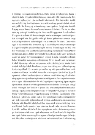 regionale universiteter og utdanningspolitiske paradokser
71
i styrings- og organisasjonsformer. Dette setter myndighetene bedre i
stand til å øke presset mot institusjoner og ansatte til å ivareta stadig flere
oppgaver og hensyn. I tråd med dette utvikles det ikke bare måter å måle
den enkeltes og institusjonenes arbeidsinnsats og produktivitet på når
det gjelder forskning og undervisning, men også når det gjelder formid-
ling og andre former for samfunnsrelevante aktiviteter. De tre paradok-
sene jeg pekte på innledningsvis, betyr at alle oppgavene ikke kan løses
like godt til enhver tid. Reformbølger med sine særegne ­
prioriteringer –
for eksempel når det gjelder vekt på korte, yrkesrettete versus lange
forskningsorienterte utdanninger – er et uttrykk for dette. Dette viser
også at systemene ikke er stabile, og at skiftende politiske prioriteringer
like gjerne skyldes endrete ideologisk betonte forestillinger om hva som
bør prioriteres, som klart formulerte sosiale og økonomiske behov (Meyer
 Ramirez, 2000). Siden universiteter i dag finnes i alle deler av landet,
dreier en del av forventningspresset seg om å møte regionale og lokale
behov innenfor utdanning og forskning. Vi vet mindre om variasjoner
i lokal tilpasning, selv om «regionale» universiteter gjerne forutsettes å
utvikle tydelige lokale bånd som preger innrettingen av utdannings- og
forskningstilbud. I lys av dette presset har jeg stilt spørsmål ved om insti-
tusjonene vil være i stand til å møte forventningene. Spesielt har jeg stilt
spørsmål ved om kombinasjonen av økende standardisering, akademise-
ring og internasjonalisering innenfor stadig større flercampusinstitusjo-
ner er egnet til å møte behov for lokal og regional tilpasning. Spenningene
i politikken tilsier at utviklingen innenfor den enkelte institusjon kan gå
i flere retninger. Selv om det er grunn til å anta at trykket fra standardi-
serings- og akademiseringsprosessene er tunge (Kyvik, 2019), så møter de
trolig varierende grader av oppslutning og motstand i fagmiljøene (Mic-
helsen  Halvorsen, 2002). Det er mye som tyder på at noen fagmiljøer
er i god posisjon til å yte motstand, bremse akademiseringsprosessen og
beholde tette bånd til lokale bedrifter og en sterk yrkesorientering i stu-
dietilbudet. Derfor er det av stor interesse å undersøke nærmere hvordan
forholdet mellom lokale bedrifter og regionale universiteter er organisert
på institusjonsnivå, men også relasjonene mellom de enkelte fagmiljø-
ene og de delene av næringslivet og den offentlige forvaltningen de betje-
ner. Hvordan institusjonene håndterer balansen mellom akademisering
Geografi, kunnskap, vitenskap.indd 71 04-10-2019 07:27:13
 
