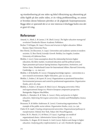 kapittel 2
72
og standardisering på ene siden og lokal tilknytning og yrkesretting på
ulike fagfelt på den andre siden, er én viktig problemstilling, en annen
er hvordan denne balansen påvirkes av de pågående fusjonsprosessene.
Begge deler er spørsmål det er av stor interesse å klarlegge bedre enn det
er gjort til i dag.
Referanser
Amaral, A., Meek, L.  Larsen, I. M. (Red.) (2003). The higher education managerial
revolution? Dordrecht: Kluwer Academic Publishers.
Becher, T.  Kogan, M. (1992). Process and structure in higher education. Milton
Keynes: Open University Press.
Ben-David, J.  Zloczower, A. (1991). Universities and academic systems in modern
societies. I J. Ben-David, Scientific Growth. Berkley, Los Angeles, London:
University of California Press.
Bleiklie, I. (2017). Some assumption about the relationship between higher
education, the labor market, vocational education and the political system.
Paper presentert på Scancor Spring Seminar, Organizations, Institutions, and
Nation-States, Weatherhead Center for International Affairs, Harvard University,
Cambridge, 11. –12. mai 2017.
Bleiklie, I.  Byrkjeflot, H. (2002). Changing knowledge regimes – universities in a
new research environment. Higher Education, 44(2–3), 519–532.
Bleiklie, I., Enders, J.  Lepori, B. (2015). Organizations as penetrated hierarchies:
Environmental pressures and control in professional organizations. Organization
Studies, 36(7), 873–896.
Bleiklie, I., Enders, J.  Lepori, B. (Red.) (2017). Managing universities: Policy
and organizational change in a Western European comparative perspective.
Basingstoke: Palgrave MacMillan.
Bleiklie, I., Høstaker, R.  Vabø, A. (2000). Policy and practice in higher
education. Reforming Norwegian universities. London and Philadelphia: Jessica
Kingsley.
Brunsson, N.  Sahlin-Andersson, K. (2000). Constructing organizations: The
example of the public sector reform. Organization Studies, 21(4), 721–746.
Clark, B. R. (1998). Creating entrepreneurial universities: Organizational pathways to
transformation. Oxford, New York, Tokyo: IAU Press/Pergamon.
Cohen, M. D., March, J. G.  Olsen, J. P. (1972). A garbage can model of
organizational choice. Adminstrative Science Quarterly, 17, 1–25.
Gornitzka, Å., Kogan, M.  Amaral, A. (red.) (2005). Reform and change in higher
education: Analyzing policy implementation (s. 97–116). Dordrecht: Springer.
Geografi, kunnskap, vitenskap.indd 72 04-10-2019 07:27:13
 