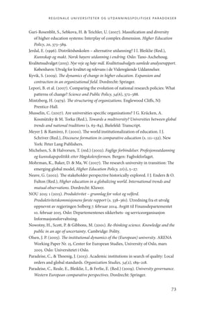 regionale universiteter og utdanningspolitiske paradokser
73
Guri-Rosenblit, S., Sebkova, H.  Teichler, U. (2007). Massification and diversity
of higher education systems: Interplay of complex dimension. Higher Education
Policy, 20, 373–389.
Jerdal, E. (1996). Distriktshøskolen – alternative utdanning? I I. Bleiklie (Red.),
Kunnskap og makt. Norsk høyere utdanning i endring. Oslo: Tano-Aschehoug.
Kvalitetsudvalget (2015). Nye veje og høje mål. Kvalitetsudvalgets samlede analyserapport.
København: Utvalg for kvalitet og relevans i de Videregående Uddannelser.
Kyvik, S. (2009). The dynamics of change in higher education. Expansion and
contraction in an organizational field. Dordrecht: Springer.
Lepori, B. et al. (2007). Comparing the evolution of national research policies: What
patterns of change? Science and Public Policy, 34(6), 372–388.
Mintzberg, H. (1979). The structuring of organizations. Englewood Cliffs, NJ:
Prentice-Hall.
Musselin, C. (2007). Are universities specific organisations? I G. Krücken, A.
Kosmützky  M. Torka (Red.), Towards a multiversity? Universities between global
trends and national traditions (s. 63–84). Bielefeld: Transcript.
Meyer J.  Ramírez, F. (2000). The world institutionalization of education. I J.
Schriver (Red.), Discourse formation in comparative education (s. 111–132). New
York: Peter Lang Publishers.
Michelsen, S.  Halvorsen, T. (red.) (2002). Faglige forbindelser. Profesjonsutdanning
og kunnskapspolitikk etter Høgskolereformen. Bergen: Fagbokforlaget.
Mohrman, K., Baker, D.  Ma, W. (2007). The research university in transition: The
emerging global model, Higher Education Policy, 21(1), 5–27.
Neave, G. (2002). The stakeholder perspective historically explored. I J. Enders  O.
Fulton (Red.), Higher education in a globalizing world. International trends and
mutual observations. Dordrecht: Kluwer.
NOU 2015: 1 (2015). Produktivitet – grunnlag for vekst og velferd.
Produktivitetskommisjonens første rapport (s. 338–361). Utredning fra et utvalg
oppnevnt av regjeringen Solberg 7. februar 2014. Avgitt til Finansdepartementet
10. februar 2015. Oslo: Departementenes sikkerhets- og serviceorganisasjon
Informasjonsforvaltning.
Nowotny, H., Scott, P.  Gibbons, M. (2001). Re-thinking science. Knowledge and the
public in an age of uncertainty. Cambridge: Polity.
Olsen, J. P. (2005). The institutional dynamics of the (European) university. ARENA
Working Paper Nr. 15, Center for European Studies, University of Oslo, mars
2005. Oslo: Universitetet i Oslo.
Paradeise, C.,  Thoenig, J. (2013). Academic institutions in search of quality: Local
orders and global standards. Organization Studies, 34(2), 189–218.
Paradeise, C., Reale, E., Bleiklie, I.,  Ferlie, E. (Red.) (2009). University governance.
Western European comparative perspectives. Dordrecht: Springer.
Geografi, kunnskap, vitenskap.indd 73 04-10-2019 07:27:13
 