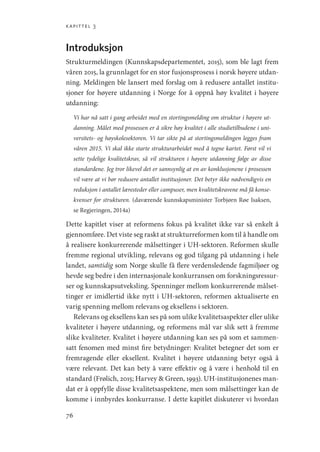 kapittel 3
76
Introduksjon
Strukturmeldingen (Kunnskapsdepartementet, 2015), som ble lagt frem
våren 2015, la grunnlaget for en stor fusjonsprosess i norsk høyere utdan-
ning. Meldingen ble lansert med forslag om å redusere antallet institu-
sjoner for høyere utdanning i Norge for å oppnå høy kvalitet i høyere
utdanning:
Vi har nå satt i gang arbeidet med en stortingsmelding om struktur i høyere ut-
danning. Målet med prosessen er å sikre høy kvalitet i alle studietilbudene i uni-
versitets- og høyskolesektoren. Vi tar sikte på at stortingsmeldingen legges fram
våren 2015. Vi skal ikke starte strukturarbeidet med å tegne kartet. Først vil vi
sette tydelige kvalitetskrav, så vil strukturen i høyere utdanning følge av disse
standardene. Jeg tror likevel det er sannsynlig at en av konklusjonene i prosessen
vil være at vi bør redusere antallet institusjoner. Det betyr ikke nødvendigvis en
reduksjon i antallet læresteder eller campuser, men kvalitetskravene må få konse-
kvenser for strukturen. (daværende kunnskapsminister Torbjørn Røe Isaksen,
se Regjeringen, 2014a)
Dette kapitlet viser at reformens fokus på kvalitet ikke var så enkelt å
gjennomføre. Det viste seg raskt at strukturreformen kom til å handle om
å realisere konkurrerende målsettinger i UH-sektoren. Reformen skulle
fremme regional utvikling, relevans og god tilgang på utdanning i hele
landet, samtidig som Norge skulle få flere verdensledende fagmiljøer og
hevde seg bedre i den internasjonale konkurransen om forskningsressur-
ser og kunnskapsutveksling. Spenninger mellom konkurrerende målset-
tinger er imidlertid ikke nytt i UH-sektoren, reformen aktualiserte en
varig spenning mellom relevans og eksellens i sektoren.
Relevans og eksellens kan ses på som ulike kvalitetsaspekter eller ulike
kvaliteter i høyere utdanning, og reformens mål var slik sett å fremme
slike kvaliteter. Kvalitet i høyere utdanning kan ses på som et sammen-
satt fenomen med minst fire betydninger: Kvalitet betegner det som er
fremragende eller eksellent. Kvalitet i høyere utdanning betyr også å
være relevant. Det kan bety å være effektiv og å være i henhold til en
standard (Frølich, 2015; Harvey  Green, 1993). UH-institusjonenes man-
dat er å oppfylle disse kvalitetsaspektene, men som målsettinger kan de
komme i innbyrdes konkurranse. I dette kapitlet diskuterer vi hvordan
Geografi, kunnskap, vitenskap.indd 76 04-10-2019 07:27:13
 