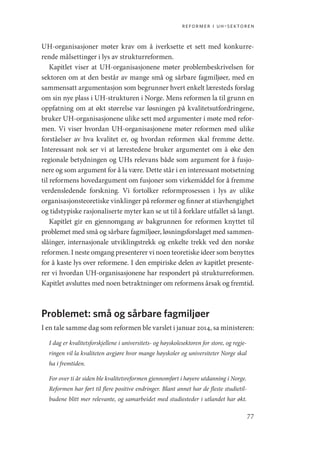 reformer i uh-sektoren
77
UH-organisasjoner møter krav om å iverksette et sett med konkurre-
rende målsettinger i lys av strukturreformen.
Kapitlet viser at UH-organisasjonene møter problembeskrivelsen for
sektoren om at den består av mange små og sårbare fagmiljøer, med en
sammensatt argumentasjon som begrunner hvert enkelt læresteds forslag
om sin nye plass i UH-strukturen i Norge. Mens reformen la til grunn en
oppfatning om at økt størrelse var løsningen på kvalitetsutfordringene,
bruker UH-organisasjonene ulike sett med argumenter i møte med refor-
men. Vi viser hvordan UH-organisasjonene møter reformen med ulike
forståelser av hva kvalitet er, og hvordan reformen skal fremme dette.
Interessant nok ser vi at lærestedene bruker argumentet om å øke den
regionale betydningen og UHs relevans både som argument for å fusjo-
nere og som argument for å la være. Dette står i en interessant motsetning
til reformens hovedargument om fusjoner som virkemiddel for å fremme
verdensledende forskning. Vi fortolker reformprosessen i lys av ulike
organisasjonsteoretiske vinklinger på reformer og finner at stiavhengighet
og tidstypiske rasjonaliserte myter kan se ut til å forklare utfallet så langt.
Kapitlet gir en gjennomgang av bakgrunnen for reformen knyttet til
problemet med små og sårbare fagmiljøer, løsningsforslaget med sammen-
slåinger, internasjonale utviklingstrekk og enkelte trekk ved den norske
reformen. I neste omgang presenterer vi noen teoretiske ideer som benyttes
for å kaste lys over reformene. I den empiriske delen av kapitlet presente-
rer vi hvordan UH-organisasjonene har respondert på strukturreformen.
Kapitlet avsluttes med noen betraktninger om reformens årsak og fremtid.
Problemet: små og sårbare fagmiljøer
I en tale samme dag som reformen ble varslet i januar 2014, sa ministeren:
I dag er kvalitetsforskjellene i universitets- og høyskolesektoren for store, og regje-
ringen vil la kvaliteten avgjøre hvor mange høyskoler og universiteter Norge skal
ha i fremtiden.
For over ti år siden ble kvalitetsreformen gjennomført i høyere utdanning i Norge.
Reformen har ført til flere positive endringer. Blant annet har de fleste studietil-
budene blitt mer relevante, og samarbeidet med studiesteder i utlandet har økt.
Geografi, kunnskap, vitenskap.indd 77 04-10-2019 07:27:13
 