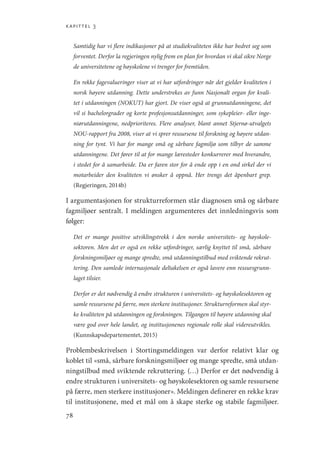 kapittel 3
78
Samtidig har vi flere indikasjoner på at studiekvaliteten ikke har bedret seg som
forventet. Derfor la regjeringen nylig frem en plan for hvordan vi skal sikre Norge
de universitetene og høyskolene vi trenger for fremtiden.
En rekke fagevalueringer viser at vi har utfordringer når det gjelder kvaliteten i
norsk høyere utdanning. Dette understrekes av funn Nasjonalt organ for kvali-
tet i utdanningen (NOKUT) har gjort. De viser også at grunnutdanningene, det
vil si bachelorgrader og korte profesjonsutdanninger, som sykepleier- eller inge-
niørutdanningene, nedprioriteres. Flere analyser, blant annet Stjernø-utvalgets
NOU-rapport fra 2008, viser at vi sprer ressursene til forskning og høyere utdan-
ning for tynt. Vi har for mange små og sårbare fagmiljø som tilbyr de samme
utdanningene. Det fører til at for mange læresteder konkurrerer med hverandre,
i stedet for å samarbeide. Da er faren stor for å ende opp i en ond sirkel der vi
motarbeider den kvaliteten vi ønsker å oppnå. Her trengs det åpenbart grep.
(Regjeringen, 2014b)
I argumentasjonen for strukturreformen står diagnosen små og sårbare
fagmiljøer sentralt. I meldingen argumenteres det innledningsvis som
følger:
Det er mange positive utviklingstrekk i den norske universitets- og høyskole-
sektoren. Men det er også en rekke utfordringer, særlig knyttet til små, sårbare
forskningsmiljøer og mange spredte, små utdanningstilbud med sviktende rekrut-
tering. Den samlede internasjonale deltakelsen er også lavere enn ressursgrunn-
laget tilsier.
Derfor er det nødvendig å endre strukturen i universitets- og høyskolesektoren og
samle ressursene på færre, men sterkere institusjoner. Strukturreformen skal styr-
ke kvaliteten på utdanningen og forskningen. Tilgangen til høyere utdanning skal
være god over hele landet, og institusjonenes regionale rolle skal videreutvikles.
(Kunnskapsdepartementet, 2015)
Problembeskrivelsen i Stortingsmeldingen var derfor relativt klar og
koblet til «små, sårbare forskningsmiljøer og mange spredte, små utdan-
ningstilbud med sviktende rekruttering. (…) Derfor er det nødvendig å
endre strukturen i universitets- og høyskolesektoren og samle ressursene
på færre, men sterkere institusjoner». Meldingen definerer en rekke krav
til institusjonene, med et mål om å skape sterke og stabile fagmiljøer.
Geografi, kunnskap, vitenskap.indd 78 04-10-2019 07:27:13
 