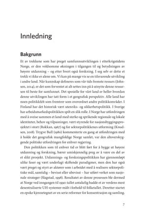 7
Innledning
Bakgrunn
Et av trekkene som har preget samfunnsutviklingen i etterkrigstidens
Norge, er den voldsomme økningen i tilgangen til og betydningen av
høyere utdanning – og etter hvert også forskning. I seg selv er dette et
trekk vi ikke er alene om. Vi kan på mange vis se en tilsvarende utvikling
i andre land. Når kunnskap defineres som vår tids fremste ressurs (John-
sen, 2014), er det som forventet at alt settes inn på å utnytte denne ressur-
sen til beste for samfunnet. Det spesielle for vårt land er heller hvordan
denne utviklingen har tatt form i et geografisk perspektiv. Alle land har
noen politikkfelt som fremtrer som overordnet andre politikkområder. I
Finland har det historisk vært utenriks- og sikkerhetspolitikk. I Sverige
har arbeidsmarkedspolitikken spilt en slik rolle. I Norge har utfordringen
med å sveise sammen et land med sterke og sprikende regionale og lokale
identiteter, behov og tilpasninger, vært styrende for nasjonsbyggingspro-
sjektet i stort (Rokkan, 1967) og for sektorpolitikkenes utforming (Knud-
sen, 2018). Trygve Bull (1980) kommenterte en gang at utfordringen med
å holde det geografisk mangfoldige Norge samlet, var den altoverskyg-
gende politiske utfordringen for enhver regjering.
Den politikken som til enhver tid er blitt ført for å bygge ut høyere
utdanning og forskning, bærer umiskjennelig preg av å være en del av
et slikt prosjekt. Utdannings- og forskningspolitikken har gjennomløpt
ulike faser og vært underlagt skiftende paradigmer, men den har også
vært preget og styrt av aktører som i arbeidet med å realisere sektorpoli-
tiske mål, samtidig – bevisst eller ubevisst – har utført verket som nasjo-
nale strateger (Slagstad, 1998). Resultatet av denne prosessen ble dermed
at Norge ved inngangen til 1990-tallet antakelig hadde et av verdens mest
desentraliserte UH-systemer målt i forhold til folketallet. Deretter startet
en epoke kjennetegnet av en serie reformer for konsentrasjon og samling.
Geografi, kunnskap, vitenskap.indd 7 04-10-2019 07:27:10
 