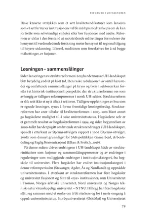 reformer i uh-sektoren
79
Disse kravene uttrykkes som et sett kvalitetsindikatorer som lanseres
som et sett kriterier institusjonene vil bli målt på med tanke på om de kan
fortsette som selvstendige enheter eller bør fusjonere med andre. Refor-
men er uklar i den forstand at motstridende målsettinger formuleres der
hensynet til verdensledende forskning møter hensynet til regional tilgang
til høyere utdanning. Likevel, medisinen som foreskrives for å nå begge
målsettinger, er fusjoner.
Løsningen – sammenslåinger
Sidenlanseringenavstrukturreformeni2015hardetnorskeUH-­landskapet
blitt betydelig endret på kort tid. Den raske reduksjonen av antall læreste-
der og omfattende sammenslåinger på kryss og tvers i sektoren kan for-
stås i et historisk-institusjonelt perspektiv, der strukturreformen ses som
avhengig av tidligere reformprosesser i norsk UH-­
sektor. Strukturreform
er slik sett ikke et nytt tiltak i sektoren. Tidligere oppfatninger av hva som
er egnede løsninger, synes å forme fremtidige løsningsforslag. Struktur-
reformen har aner tilbake til kvalitetsreformen i 2003, som blant annet
ga høgskolene mulighet til å søke universitetsstatus. Høgskolene selv er
et gammelt resultat av høgskolereformen i 1994, og siden begynnelsen av
2000-tallet har det pågått omfattende strukturendringer i UH-­landskapet,
spesielt i etterkant av Stjernø-utvalgets rapport i 2008 (Stjernø-­
utvalget,
2008), som dannet grunnlaget for SAK-politikken (Samarbeid, Arbeids-
deling og Faglig Konsentrasjon) (Elken  Frølich, 2016).
På denne måten drives endringene i UH-landskapet både av struktu-
rinitiativer som fusjoner og sammenslåingsprosesser og av endringer i
reguleringer som muliggjorde endringer i institusjonskategori, fra høg-
skole til universitet. Flere høgskoler har endret institusjonskategori i
denne reformperioden (Stavanger, Agder, Ås og Nordland) og oppnådde
universitetsstatus. I etterkant av strukturreformen har flere høgskoler
og universitet fusjonert og blitt til «nye» institusjoner, som Universitetet
i Tromsø, Norges arktiske universitet, Nord universitet og Norges tek-
nisk-naturvitenskapelige universitet – NTNU. I tillegg har flere høgskoler
slått seg sammen med et ønske om å bli sterkere og for i neste omgang å
oppnå universitetsstatus. Storbyuniversitetet (OsloMet) og Universitetet
Geografi, kunnskap, vitenskap.indd 79 04-10-2019 07:27:13
 