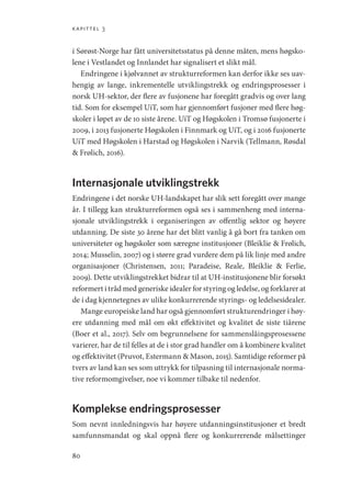 kapittel 3
80
i Sørøst-Norge har fått universitetsstatus på denne måten, mens høgsko-
lene i Vestlandet og Innlandet har signalisert et slikt mål.
Endringene i kjølvannet av strukturreformen kan derfor ikke ses uav-
hengig av lange, inkrementelle utviklingstrekk og endringsprosesser i
norsk UH-sektor, der flere av fusjonene har foregått gradvis og over lang
tid. Som for eksempel UiT, som har gjennomført fusjoner med flere høg-
skoler i løpet av de 10 siste årene. UiT og Høgskolen i Tromsø fusjonerte i
2009, i 2013 fusjonerte Høgskolen i Finnmark og UiT, og i 2016 fusjonerte
UiT med Høgskolen i Harstad og Høgskolen i Narvik (Tellmann, Røsdal
 Frølich, 2016).
Internasjonale utviklingstrekk
Endringene i det norske UH-landskapet har slik sett foregått over mange
år. I tillegg kan strukturreformen også ses i sammenheng med interna-
sjonale utviklingstrekk i organiseringen av offentlig sektor og høyere
utdanning. De siste 30 årene har det blitt vanlig å gå bort fra tanken om
universiteter og høgskoler som særegne institusjoner (Bleiklie  Frølich,
2014; Musselin, 2007) og i større grad vurdere dem på lik linje med andre
organisasjoner (Christensen, 2011; Paradeise, Reale, Bleiklie  Ferlie,
2009). Dette utviklingstrekket bidrar til at UH-institusjonene blir forsøkt
reformert i tråd med generiske idealer for styring og ledelse, og forklarer at
de i dag kjennetegnes av ulike konkurrerende styrings- og ledelsesidealer.
Mange europeiske land har også gjennomført strukturendringer i høy-
ere utdanning med mål om økt effektivitet og kvalitet de siste tiårene
(Boer et al., 2017). Selv om begrunnelsene for sammenslåingsprosessene
varierer, har de til felles at de i stor grad handler om å kombinere kvalitet
og effektivitet (Pruvot, Estermann  Mason, 2015). Samtidige reformer på
tvers av land kan ses som uttrykk for tilpasning til internasjonale norma-
tive reformomgivelser, noe vi kommer tilbake til nedenfor.
Komplekse endringsprosesser
Som nevnt innledningsvis har høyere utdanningsinstitusjoner et bredt
samfunnsmandat og skal oppnå flere og konkurrerende målsettinger
Geografi, kunnskap, vitenskap.indd 80 04-10-2019 07:27:13
 