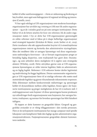 reformer i uh-sektoren
81
koblet til ulike samfunnsoppgaver – i form av utdanning og forskning av
høy kvalitet, men også som bidragsytere til regional utvikling og innova-
sjon (Castells, 2001).
Vi har også vektlagt at UH-organisasjoner som moderne kunnskaps-
organisasjoner har utviklet seg i retning av å bli mer lik andre organisa-
sjoner – og at de i mindre grad ses på som særegne institusjoner. Dette
bidrar til at de lettere utsettes for krav om reformer, lik de andre orga-
nisasjoner møter. I lys av dette har UH-organisasjoner gjennomgått
en rekke reformer med et fokus på å skape helhetlige organisasjoner
med strategisk kapasitet (Krücken  Meier, 2006; Seeber et al., 2015).
Dette innebærer ofte økt oppmerksomhet knyttet til å strømlinjeforme
organisasjonen internt og forsterke den administrative styringslinjen.
Men det medfører ikke at særegne kjennetegn ved disse organisasjo-
nene nødvendigvis forsvinner – de er fortsatt organisasjoner preget av
betydelig faglig ekspertise, som tradisjonelt har gjort dem «bunntu-
nge», og som utfordrer deres muligheter til å opptre som strategiske
aktører (Whitley, 2008). Dette uttrykkes gjerne som at UH-organisa-
sjonene kjennetegnes av ulike interne logikker, både en administrativ
og en faglig logikk. Reformer i UH-sektoren henter derfor legitimitet
og medvirkning fra begge logikkene. Denne sammensatte organiserin-
gen av UH-organisasjoner fører til at statlige reformer ofte møtes med
motstridende logikker og gjerne tilsynelatende inkonsistente responser.
Slike dilemmaer mellom konkurrerende målsettinger og spenninger
koblet til dynamikkene mellom ulike logikker, finnes igjen i de fusjo-
nerte institusjonene og preger mulighetene de har til å realisere mål. I
endringsprosesser som fusjoner vil disse spenningene kunne produsere
nye utfordringer fordi organisasjonene som fusjonerer, har særegne his-
torier, tradisjoner, og normer for hvordan spenninger har blitt håndtert
tidligere.
På toppen av dette kommer en geografisk faktor: Geografi og geo-
grafiske avstander er et viktig tilleggsmoment i den norske prosessen.
Flere av de nyfusjonerte institusjonene har mange campuser med spredte
lokasjoner som kompliserer både den faglige og den administrative orga-
nisasjonsstrukturen. Fusjonsprosessenes geografiske element kommen-
teres nedenfor.
Geografi, kunnskap, vitenskap.indd 81 04-10-2019 07:27:13
 