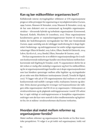 kapittel 3
82
Kan og bør målkonflikter organiseres bort?
Kolliderende interne styringslogikker reflekterer at UH-organisasjonene
preges av ulike prinsipper for organisering av myndighetsstruktur (­Larsen,
1999; Larsen, Maassen  Stensaker, 2009; Maassen  Stensaker, 2003), og
de har som diskutert over en sammensatt og kompleks organisasjons-
struktur – tilsvarende hybride og turbulente organisasjoner (Greenwood,
Raynard, Kodeih, Micelotta  Lounsbury, 2011). Disse organisasjonene
karakteriseres gjerne av rasjonaliseringsprosesser knyttet til styring og
ledelse der bedriftsinspirerte styringsidealer har blitt mer fremtredende
(Larsen, 1999), samtidig som de vektlegger medvirkning for å skape legiti-
mitet i beslutnings- og endringsprosesser (se andre nylige organisasjonse-
valueringer Elken  Røsdal, 2015; Lekve, Elken, Røsdal  Gleinsvik, 2014;
Lekve, Kyvik et al., 2014; Røsdal, Elken, Stensaker  Gunnes, 2015).
Det kan argumenteres for at et effektivt organisasjonsdesign for å reali-
sere konkurrerende målsettinger handler om å finne balanse mellom kon-
kurrerende mål (Egeberg  Trondal, 2018). Vi argumenterer derfor for at
det verken er mulig eller ønskelig å organisere seg bort fra målkonflikter,
og for at organisasjonsendringer handler om å skape organisasjonsformer
som kan håndtere spenninger mellom ulike logikker og styringsidealer
på en måte som ikke blokkerer institusjonene (Ansell, Trondal  Øgård,
2017). Vi legger vekt på at UH-organisasjonene skal realisere et sett med
konkurrerende mål nedfelt i særegne trekk, tradisjoner, historie og iden-
titet. Dette danner grunnlag for rivninger ved fusjonsreformer der tidli-
gere ulike organisasjoner skal bli til en ny organisasjon. I diskusjonen av
strukturreformen og de pågående endringsprosessene i norsk UH-sektor
har vi også vektlagt at endringsprosessene er komplekse organisasjons-
endringer som det kan være sentralt å sikre medbestemmelse og legitimi-
tet for, for at målene i strukturreformen skal kunne iverksettes.
Hvordan skal møtet mellom reformer og
organisasjoner forstås?
Møtet mellom reformer og organisasjoner kan forstås ut fra flere teore-
tiske perspektiver. Vi velger å se på trekk ved organisasjoner, trekk ved
Geografi, kunnskap, vitenskap.indd 82 04-10-2019 07:27:13
 