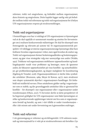 reformer i uh-sektoren
83
reformer, trekk ved omgivelsene, og forholdet mellom organisasjoner,
deres historie og omgivelsene. Dette kapitlet legger særlig vekt på forhol-
det mellom trekk ved reformene og trekk ved organisasjonene for å belyse
UH-organisasjonenes respons på strukturmeldingen.
Trekk ved organisasjoner
I fremstillingen over har vi vektlagt at UH-organisasjoner er kjennetegnet
ved at de skal oppfylle et sammensatt mandat og utsettes for forventnin-
ger om å realisere konkurrerende målsettinger: De skal for eksempel være
fremragende og relevante på samme tid. Et organisasjonsteoretisk per-
spektiv vil vektlegge at interne organisasjonsmessige kjennetegn ikke bare
forklarer hvordan organisasjoner virker, men også hvordan de endrer seg.
Trekk ved organisasjonen former beslutningsadferden og beslutningspro-
sesser, og gjør visse strategiske valg mer sannsynlige enn andre (Waldo,
1952). Trekkene ved organisasjonen mobiliserer oppmerksomhet og hand-
lingskapasitet rundt visse problemer og løsninger, mens de ignorerer
andre; de fokuserer oppmerksomhet på visse konflikt- og samarbeidslin-
jer, gir problemløsningskapasitet, og skaper muligheter for koordinering
(Egeberg  Trondal, 2018). Organisasjonsfaktorer er derfor ikke symbol-
ske artefakter (Brunsson, 1989; Meyer  Rowan, 1977), men strukturer
som skaper systematisk skjevhet i organisasjoners handlinger. Ett forbe-
hold må imidlertid nevnes: Disse antakelsene gjelder særlig i organisasjo-
ner som er stabile, og der grunnleggende antakelser ikke er gjenstand for
konflikt – for eksempel i nye organisasjoner eller i organisasjoner under
transformasjon (Olsen, 2017). Vi forventer derfor at dette perspektivet vil
ha begrenset gyldighet for UH-organisasjoner som både kjennetegnes av
ulike og konkurrerende oppfatninger internt om hva som er organisasjo-
nens formål og hensikt, og som i vårt tilfelle er under transformasjon –
eller i det minste satt under forventning om å gjennomføre endringer.
Trekk ved reformer
I vår gjennomgang av reformer og utviklingstrekk i UH-sektoren nasjo-
nalt og internasjonalt la vi vekt på at strukturreformen må fortolkes i lys
Geografi, kunnskap, vitenskap.indd 83 04-10-2019 07:27:13
 
