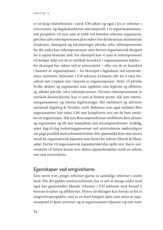 kapittel 3
84
av en lang reformhistorie i norsk UH-sektor og også i lys av reformer i
­
universitets- og høgskolesektoren internasjonalt. I et organisasjonsteore-
tisk perspektiv vil man anta at trekk ved hvordan reformer organiseres,
påvirkerselvereformprosessenpåtomåter:Fordetførstekaneksisterende
strukturer, demografi og lokaliseringer påvirke selve reformprosessen;
for det andre kan reformprosessene være bevisst organisatorisk designet
for å oppnå bestemte mål. For eksempel kan vi anta at reformprosesser
vil forløpe ulikt om de er vertikalt forankret i organisasjonens ledelse –
for eksempel hos rektor ved et universitetet – eller om de er forankret
i bunnen av organisasjonen – for eksempel i fagstabene ved universite-
tenes institutter. Reformer i UH-sektoren kritiseres ofte for å være for-
ankret mer i toppen enn i bunnen av organisasjonene. Dette vil påvirke
hvilke aktører og argumenter som oppfattes som legitime og effektive,
og således påvirke selve reformprosessen. Dersom reformprosessene er
vertikalt desentraliserte, kan vi anta at berørte parter, slik som interes-
seorganisasjoner og interne fagforeninger, blir mobilisert og aktiverer
motstand (Egeberg  Trondal, 2018). Reformer som også omfatter flere
organisasjoner, kan antas å bli mer kompliserte enn om de bare omfat-
ter én organisasjon. Slik kan flercampusreformer mobilisere flere aktører
og argumenter og bli mer komplekse enn éncampusreformer. Endelig,
siden dag-til-dag beslutningsprosesser ved universitetene nødvendigvis
må pågå parallelt med reformaktiviteter, blir spørsmålet hvor mye ekstra
stand-by organisatorisk kapasitet som finnes for reform (March  Olsen,
1989). Derfor vil organisatorisk kapasitet/størrelse spille inn: Større uni-
versiteter vil lettere kunne avse ekstra oppmerksomhet rundt en reform
enn små universiteter.
Egenskaper ved omgivelsene
Som nevnt over, preges reformer gjerne av samtidige reformer i andre
land. Når det gjelder strukturreformer, har vi sett at mange andre land
også har gjennomført likende reformer i UH-sektoren med formål å
fremme kvalitet og effektivitet. Denne utviklingen kan forstås ut fra et
omgivelsesperspektiv, som er en bred kategori ideer som antar at orga-
nisasjoner er åpne systemer, og at organisasjoner tilpasser seg sine nære
Geografi, kunnskap, vitenskap.indd 84 04-10-2019 07:27:13
 