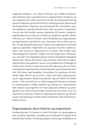 reformer i uh-sektoren
85
omgivelser (Fligstein, 2001; Meyer  Rowan, 1977; Pfeffer  Salanick,
1978). Selznick (1957) argumenterte for at organisasjoner må tilpasse seg
sine omgivelser for å vokse og overleve. En idé om institusjonell endring
gjennom diffusjon og isomorfi forklarer endring gjennom tilpasning til
institusjonaliserte omgivelser og institusjonelle felt. Institusjoner opp-
står og tilpasser seg rasjonaliserte myter, ideer og normer i omgivelsene
som gir mer eller mindre upresise oppskrifter på hvordan «moderne»
organisasjoner bør struktureres, bemannes, lokaliseres og ledes (Meyer
 Rowan, 1977; Tolbert  Zucker, 1983). Særlig blant nye organisasjoner
og organisasjoner som befinner seg i situasjoner som er uklare og usi-
kre, vil søke legitimitet gjennom å tilpasse seg omgivelsenes kulturelle
regler og oppskrifter. Oppskrifter som assosieres med det «moderne»,
antas å spre seg fra en organisasjon til en annen, samt mellom land.
Tilpasningspresset kommer i bølger som kortvarige moter (Abraham-
son, 1991) eller som langsiktige og dype trender med globalt nedslagsfelt
(Meyer, Boli, Thomas  Ramirez, 1997). På denne måten blir en organi-
sasjonsreform løsningsdrevet snarere enn problemdrevet (DiMaggio 
Powell, 1983). Det finnes ulike drivere for slik tilpasning, slik som stater,
internasjonale organisasjoner, konsulentfirmaer og transnasjonale nett-
verk. Det finnes også komplekse dynamikker for spredning, der kul-
turelle regler filtreres og oversettes i møte med lokale organisasjoner,
og der organisasjoner dermed reproduserer seg selv (Sahlin  Wedlin,
2008). I tråd med dette har en såkalt pragmatisk litteratur presentert
en mellomposisjon mellom stabilitet og endring, der organisasjoner
både tilpasser seg omgivelser for å løse pågående problemer og samti-
dig forsvarer sentrale kjerneverdier (Ansell, Boin  Farjoun, 2015). En
empirisk forventning er likevel at organisasjoner tilpasser seg omtrent
samme reformløsning innenfor samme tidsperiode, selv om lokale pro-
blemer varierer.
Organisasjoner, deres historier og omgivelsene
Strukturreformen la til grunn at norsk UH-sektor var kjennetegnet av
små og sårbare fagmiljøer, og hadde som hovedformål å fusjonere for å
fremme bedre kvalitet i forskning og høyere utdanning. Umiddelbart var
Geografi, kunnskap, vitenskap.indd 85 04-10-2019 07:27:13
 