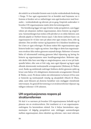 kapittel 3
86
det enkelt å se at formålet fremsto som å styrke verdensledende forskning
i Norge. Vi har også argumentert for at formålet med fusjonene var å
fremme et bredere sett av målsettinger som også konkurrerer med hver-
andre – verdensledende og relevant, på en gang. Empirisk undersøker vi
hvordan UH-organisasjonene møtte dette forventningssettet.
Vår fortolkning ligger tett opp til dette tredje perspektivet, som legger
vekten på relasjonen mellom organisasjoner, deres historie og omgivel-
sene. Sammenhengen kan tenkes å bli påvirket av en rekke faktorer, som
allerede påpekt av Herbert Simon (1957). I den første (sårbare) fasen i en
organisasjons liv vil den være på søken etter egen misjon, form, rolle og
identitet. Den utvikler rutiner og kapasiteter for å håndtere hendelser og
for å lære av egne erfaringer. På denne måten blir organisasjonens egen
historie kodet inn i regler og rutiner. Som følge av dette kan organisasjo-
nens struktur ikke endres gjennom rasjonelt design. Reformer vil snarere
bidra til inkrementell endring gjennom lokal tilpasning og læring fra
historie og organisasjonens nære handlingsomgivelser. Reformer opp-
står derfor ikke bare som følge av omgivelsespress, som et svar på funk-
sjonelle behov, eller som et fritt valg, men også tilpasset og lagret oppå
allerede eksisterende institusjonelle arrangementer (Mahoney  Thelen,
2010). Raske og omfattende endringer forklares derfor gjennom sjokk og
kriser som bidrar til å delegitimere eksisterende arrangementer (­
Streeck
 Thelen, 2005). På denne måten må reformatorer ta hensyn til hva som
er historisk og institusjonelt rimelig og akseptabelt (March  Olsen,
1989), samt fokusere på eksterne hendelser som muliggjør stiendrende
intervensjon. En generell forventning er at strukturreformer tilpasser seg
tidligere reformer i UH-sektoren.
UH-organisasjonenes respons på
strukturreformen
Nå skal vi se nærmere på hvordan UH-organisasjonene forholdt seg til
planene om en strukturreform. Det innebærer at vi ser organisasjons-
endringene fra lærestedenes ståsted. For å belyse lærestedenes argu-
mentasjon vil følgelig perspektivet som vektlegger sammenhengen
mellom organisasjoner, deres identitet og reformer, være mest relevant,
Geografi, kunnskap, vitenskap.indd 86 04-10-2019 07:27:13
 