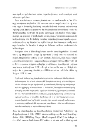 reformer i uh-sektoren
87
men også perspektivet om måten organisasjoner er strukturert på, samt
reformperspektivet.
Etter at ministeren lanserte planene om en strukturreform, ble UH-­
organisasjonen oppfordret til å beskrive sine strategiske styrker og plas-
sere seg i et fremtidig landskap som skulle bestå av færre universiteter
og høgskoler. Her analyserer vi de dokumentene lærestedene sendte til
departementet, med vekt på hvilke læresteder som bruker hvilke argu-
menter, og hva som er innholdet i argumentene. Gjennom responsen til
institusjonene blir det tydelig hvordan organisasjonsdemografi, organi-
sasjonsstruktur og lokalisering spiller inn på institusjonenes valg, men
også hvordan de forsøker å skape en balanse mellom konkurrerende
målsettinger.
Analysen viser at blant høgskolene var det bare Høgskolen i ­
Harstad
(HiH) og Høgskulen i Sogn og Fjordane (HiSF) som var kritiske til
fusjon. Høgskolen i Østfold (HiØ) ønsket å fusjonere, men hadde ingen
aktuell fusjonspartner. I argumentasjonen legger HiH og HiSF vekt på
at deres regionale oppgave og faglige profil ikke er forenlig med fusjoner
med andre institusjoner. HiSF tviler på at deres rolle som en viktig insti-
tusjon for regionen og distriktene vil bli ivaretatt av en ledelse i Oslo og
Bergen. HiSF skriver:
Profilen vår skal vere høg fagleg kvalitet og attraktive studiestader lokalisert i små-
skala samfunn, der vi skal vidareutvikle kompetansen vår og nytte ut dei gode
vilkåra vi har for å skape engasjerande og stimulerande forskings- og læringsmiljø
med tett oppfølging av den einskilde. Vi skal utvikle forskingsbasert kunnskap og
nyskaping innanfor dei yrkesfelta høgskulen utdannar til, og innanfor dei områda
der HiSF har særskilte fortrinn med basis i geografisk plassering, kompetanse og
regionalt samfunns og arbeidsliv. Vurderinga vår er at HiSF i dag er ein vel fun-
gerande høgskule med god kvalitet som står fram som eit regionalt kraftsentrum,
og som i stor grad har utvikla seg i samsvar med det som i si tid var målsetjingane
med desentralisering av høgre utdanning i Noreg.
Blant de vitenskapelige og kunsthøgskolene ønsker kun Arkitektur- og
designhøgskolen i Oslo (AHO) sammenslåing, og da med Kunsthøg-
skolen i Oslo (KHiO) og Norges Musikkhøgskole (NMH) for å skape en
«kraftfull stemme både innen UH-sektoren, ut mot kulturfeltet og mot
Geografi, kunnskap, vitenskap.indd 87 04-10-2019 07:27:13
 