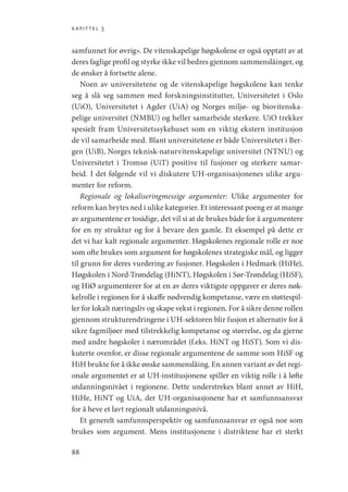 kapittel 3
88
samfunnet for øvrig». De vitenskapelige høgskolene er også opptatt av at
deres faglige profil og styrke ikke vil bedres gjennom sammenslåinger, og
de ønsker å fortsette alene.
Noen av universitetene og de vitenskapelige høgskolene kan tenke
seg å slå seg sammen med forskningsinstitutter, Universitetet i Oslo
(UiO), Universitetet i Agder (UiA) og Norges miljø- og biovitenska-
pelige universitet (NMBU) og heller samarbeide sterkere. UiO trekker
spesielt fram Universitetssykehuset som en viktig ekstern institusjon
de vil samarbeide med. Blant universitetene er både Universitetet i Ber-
gen (UiB), Norges teknisk-naturvitenskapelige universitet (NTNU) og
Universitetet i Tromsø (UiT) positive til fusjoner og sterkere samar-
beid. I det følgende vil vi diskutere UH-organisasjonenes ulike argu-
menter for reform.
Regionale og lokaliseringmessige argumenter: Ulike argumenter for
reform kan brytes ned i ulike kategorier. Et interessant poeng er at mange
av argumentene er tosidige, det vil si at de brukes både for å argumentere
for en ny struktur og for å bevare den gamle. Et eksempel på dette er
det vi har kalt regionale argumenter. Høgskolenes regionale rolle er noe
som ofte brukes som argument for høgskolenes strategiske mål, og ligger
til grunn for deres vurdering av fusjoner. Høgskolen i Hedmark (HiHe),
Høgskolen i Nord-Trøndelag (HiNT), Høgskolen i Sør-Trøndelag (HiSF),
og HiØ argumenterer for at en av deres viktigste oppgaver er deres nøk-
kelrolle i regionen for å skaffe nødvendig kompetanse, være en støttespil-
ler for lokalt næringsliv og skape vekst i regionen. For å sikre denne rollen
gjennom strukturendringene i UH-sektoren blir fusjon et alternativ for å
sikre fagmiljøer med tilstrekkelig kompetanse og størrelse, og da gjerne
med andre høgskoler i nærområdet (f.eks. HiNT og HiST). Som vi dis-
kuterte ovenfor, er disse regionale argumentene de samme som HiSF og
HiH brukte for å ikke ønske sammenslåing. En annen variant av det regi-
onale argumentet er at UH-institusjonene spiller en viktig rolle i å løfte
utdanningsnivået i regionene. Dette understrekes blant annet av HiH,
HiHe, HiNT og UiA, der UH-organisasjonene har et samfunnsansvar
for å heve et lavt regionalt utdanningsnivå.
Et generelt samfunnsperspektiv og samfunnsansvar er også noe som
brukes som argument. Mens institusjonene i distriktene har et sterkt
Geografi, kunnskap, vitenskap.indd 88 04-10-2019 07:27:13
 