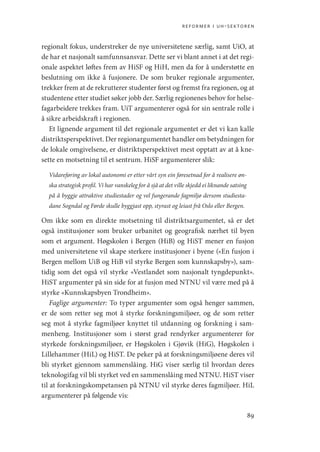 reformer i uh-sektoren
89
regionalt fokus, understreker de nye universitetene særlig, samt UiO, at
de har et nasjonalt samfunnsansvar. Dette ser vi blant annet i at det regi-
onale aspektet løftes frem av HiSF og HiH, men da for å understøtte en
beslutning om ikke å fusjonere. De som bruker regionale argumenter,
trekker frem at de rekrutterer studenter først og fremst fra regionen, og at
studentene etter studiet søker jobb der. Særlig regionenes behov for helse-
fagarbeidere trekkes fram. UiT argumenterer også for sin sentrale rolle i
å sikre arbeidskraft i regionen.
Et lignende argument til det regionale argumentet er det vi kan kalle
distriktsperspektivet. Der regionargumentet handler om betydningen for
de lokale omgivelsene, er distriktsperspektivet mest opptatt av at å kne-
sette en motsetning til et sentrum. HiSF argumenterer slik:
Vidareføring av lokal autonomi er etter vårt syn ein føresetnad for å realisere øn-
ska strategisk profil. Vi har vanskeleg for å sjå at det ville skjedd ei liknande satsing
på å byggje attraktive studiestader og vel fungerande fagmiljø dersom studiesta-
dane Sogndal og Førde skulle byggjast opp, styrast og leiast frå Oslo eller Bergen.
Om ikke som en direkte motsetning til distriktsargumentet, så er det
også institusjoner som bruker urbanitet og geografisk nærhet til byen
som et argument. Høgskolen i Bergen (HiB) og HiST mener en fusjon
med universitetene vil skape sterkere institusjoner i byene («En fusjon i
Bergen mellom UiB og HiB vil styrke Bergen som kunnskapsby»), sam-
tidig som det også vil styrke «Vestlandet som nasjonalt tyngdepunkt».
HiST argumenter på sin side for at fusjon med NTNU vil være med på å
styrke «Kunnskapsbyen Trondheim».
Faglige argumenter: To typer argumenter som også henger sammen,
er de som retter seg mot å styrke forskningsmiljøer, og de som retter
seg mot å styrke fagmiljøer knyttet til utdanning og forskning i sam-
menheng. Institusjoner som i størst grad rendyrker argumenterer for
styrkede forskningsmiljøer, er Høgskolen i Gjøvik (HiG), Høgskolen i
Lillehammer (HiL) og HiST. De peker på at forskningsmiljøene deres vil
bli styrket gjennom sammenslåing. HiG viser særlig til hvordan deres
teknologifag vil bli styrket ved en sammenslåing med NTNU. HiST viser
til at forskningskompetansen på NTNU vil styrke deres fagmiljøer. HiL
argumenterer på følgende vis:
Geografi, kunnskap, vitenskap.indd 89 04-10-2019 07:27:13
 