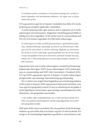 kapittel 3
90
I et landskap med færre institusjoner vil den fremste satsningen for å utvikle na-
sjonale toppmiljøer med internasjonale ambisjoner i vår region være en fusjon
mellom HiL og HiG.
UiT argumenterer også for at fusjoner i landsdelen kan bidra til å styrke
forskning på naturgitte fagområder i landsdelen.
Å styrke forskning faller også sammen med et argument om å styrke
utdanningen ved institusjonene. Høgskulen i Stord/Haugesund (HSH) er
tydelig på at deres fagmiljøer vil bli styrket med en sammenslåing med
UiS. De vil få sterkere fagmiljøer til å tilby bedre utdanninger:
De utdanningene som tilbys ved HSH (grunnskolelærer- og førskolelærerutdan-
ning, sykepleierutdanning, ingeniørfag, og økonomi og administrasjon) tilbys
også ved UiS, med unntak av maritim utdanning. Høgskolen og Universitetet
kan bli del av et større utdannings- og forskningsmiljø, hvor det vil være mulig
å skape synergieffekter basert på et enda tettere samarbeid. Innenfor disse fag-
miljøene har vi ulike spisskompetanser som kan skape ytterligere robusthet i en
felles institusjon.
Argumentet rettet mot å styrke utdanningene i samspill med forsknings-
miljøene går oftest igjen. HiNT mener utdanningene vil bli styrket gjen-
nom en sammenslåing med HiST eller Universitetet i Nordland (UiN).
UiT og NTNU argumenter også for at fusjoner vil styrke utdanningene
på fagområder som teknologi, lærerutdanning og profesjonsfag.
Det er relativt stor enighet blant høgskolene om at forskningsmiljøene
vil bli styrket av fusjoner. HiHe argumenterer blant annet med dette, men
viser også til at geografisk avstand vil være en utfordring når det gjelder å
styrke fagmiljøene ved en fusjon, og at naturlige samarbeidspartnere ikke
alltid finnes i det geografiske nærområdet:
I valet mellom ulike vestlandsalternativ, har vi heile tida kome attende til at
HiSF i stor grad har samarbeidspartar som like mykje ligg utanfor som innafor
dette geografiske området.
HiSF peker heller mot at samarbeid i like stor grad kan styrke forsknings-
miljøene, og antar heller ikke at en fusjon i seg selv vil virke styrkende. For
mange av de vitenskapelige høgskolene og enkelte av universitetene er økt
Geografi, kunnskap, vitenskap.indd 90 04-10-2019 07:27:13
 