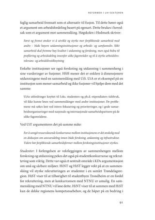 reformer i uh-sektoren
91
faglig samarbeid fremsatt som et alternativ til fusjon. Til dette hører også
et argument om arbeidsfordeling basert på egenart. Dette brukes i hoved-
sak som et argument mot sammenslåing. Høgskolen i Hedmark skriver:
Først og fremst ønsker vi å utvikle og styrke mer forpliktende samarbeid med
andre – både høyere utdanningsinstitusjoner og arbeids- og samfunnsliv. Slikt
samarbeid skal fremme høy kvalitet i utdanning og forskning, men også bidra til
profilering og arbeidsdeling innenfor ulike fagområder og til å styrke arbeidslivs-
relevans- og arbeidslivstilknytning
Enkelte institusjoner ser også forskning og utdanning i sammenheng i
sine vurderinger av fusjoner. HSH mener det er enklere å dimensjonere
utdanningene med en sammenslåing med UiS. UiA er et eksempel på en
institusjon som mener samarbeid og ikke fusjoner vil hjelpe dem med det
samme:
UiAs utfordringer knyttet til f.eks. studenters og ph.d.-stipendiaters tidsbruk,
vil ikke kunne løses ved sammenslåinger med andre institusjoner. De proble-
mene må søkes løst ved intern fokusering og prioriteringer, og i gode samar-
beidsorganiseringer med nasjonale og internasjonale samarbeidspartnere på de
ulike fagområdene.
Ved UiT argumenteres det på samme måte:
For å unngå ressurssløsende konkurranse mellom institusjonene er det ønskelig med
en diskusjon om ansvarsdeling innen både forskning, utdanning og infrastruktur.
Videre bør forpliktende samarbeidsformer mellom forskningsinstitusjoner styrkes.
Studenter: I forlengelsen av vektleggingen av sammenhengen mellom
forskning og utdanning pekes det også på studentkonkurranse og rekrut-
tering som viktig. Dette var også et sentralt område i KDs argumentasjon
om små og sårbare miljøer. HiNT og HiST legger vekt på at en sammen-
slåing vil styrke rekrutteringen av studenter i en samlet Trøndelagsre-
gion. HiST viser til at tilhørighet til studentbyen Trondheim er en fordel
for rekruttering, men at konkurransen med NTNU er umulig. En sam-
menslåing med NTNU vil løse dette. HiNT viser til at sammen med HiST
kan de dekke regionens kompetansebehov, og de håper på en bedring i
Geografi, kunnskap, vitenskap.indd 91 04-10-2019 07:27:13
 