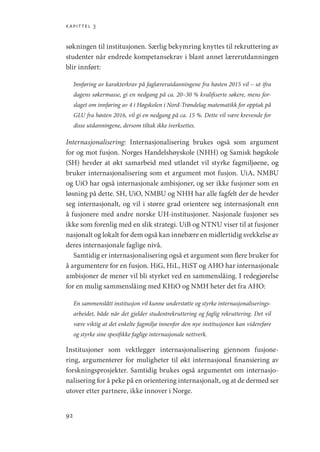 kapittel 3
92
søkningen til institusjonen. Særlig bekymring knyttes til rekruttering av
studenter når endrede kompetansekrav i blant annet lærerutdanningen
blir innført:
Innføring av karakterkrav på faglærerutdanningene fra høsten 2015 vil – ut ifra
dagens søkermasse, gi en nedgang på ca. 20–30 % kvalifiserte søkere, mens for-
slaget om innføring av 4 i Høgskolen i Nord-Trøndelag matematikk for opptak på
GLU fra høsten 2016, vil gi en nedgang på ca. 15 %. Dette vil være krevende for
disse utdanningene, dersom tiltak ikke iverksettes.
Internasjonalisering: Internasjonalisering brukes også som argument
for og mot fusjon. Norges Handelshøyskole (NHH) og Samisk høgskole
(SH) hevder at økt samarbeid med utlandet vil styrke fagmiljøene, og
bruker internasjonalisering som et argument mot fusjon. UiA, NMBU
og UiO har også internasjonale ambisjoner, og ser ikke fusjoner som en
løsning på dette. SH, UiO, NMBU og NHH har alle fagfelt der de hevder
seg internasjonalt, og vil i større grad orientere seg internasjonalt enn
å fusjonere med andre norske UH-institusjoner. Nasjonale fusjoner ses
ikke som forenlig med en slik strategi. UiB og NTNU viser til at fusjoner
nasjonalt og lokalt for dem også kan innebære en midlertidig svekkelse av
deres internasjonale faglige nivå.
Samtidig er internasjonalisering også et argument som flere bruker for
å argumentere for en fusjon. HiG, HiL, HiST og AHO har internasjonale
ambisjoner de mener vil bli styrket ved en sammenslåing. I redegjørelse
for en mulig sammenslåing med KHiO og NMH heter det fra AHO:
En sammenslått institusjon vil kunne understøtte og styrke internasjonaliserings-
arbeidet, både når det gjelder studentrekruttering og faglig rekruttering. Det vil
være viktig at det enkelte fagmiljø innenfor den nye institusjonen kan videreføre
og styrke sine spesifikke faglige internasjonale nettverk.
Institusjoner som vektlegger internasjonalisering gjennom fusjone-
ring, argumenterer for muligheter til økt internasjonal finansiering av
forskningsprosjekter. Samtidig brukes også argumentet om internasjo-
nalisering for å peke på en orientering internasjonalt, og at de dermed ser
utover etter partnere, ikke innover i Norge.
Geografi, kunnskap, vitenskap.indd 92 04-10-2019 07:27:13
 
