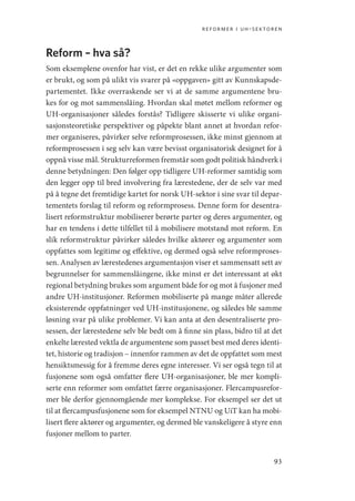 reformer i uh-sektoren
93
Reform – hva så?
Som eksemplene ovenfor har vist, er det en rekke ulike argumenter som
er brukt, og som på ulikt vis svarer på «oppgaven» gitt av Kunnskapsde-
partementet. Ikke overraskende ser vi at de samme argumentene bru-
kes for og mot sammenslåing. Hvordan skal møtet mellom reformer og
UH-organisasjoner således forstås? Tidligere skisserte vi ulike organi-
sasjonsteoretiske perspektiver og påpekte blant annet at hvordan refor-
mer organiseres, påvirker selve reformprosessen, ikke minst gjennom at
reformprosessen i seg selv kan være bevisst organisatorisk designet for å
oppnå visse mål. Strukturreformen fremstår som godt politisk håndverk i
denne betydningen: Den følger opp tidligere UH-reformer samtidig som
den legger opp til bred involvering fra lærestedene, der de selv var med
på å tegne det fremtidige kartet for norsk UH-sektor i sine svar til depar-
tementets forslag til reform og reformprosess. Denne form for desentra-
lisert reformstruktur mobiliserer berørte parter og deres argumenter, og
har en tendens i dette tilfellet til å mobilisere motstand mot reform. En
slik reformstruktur påvirker således hvilke aktører og argumenter som
oppfattes som legitime og effektive, og dermed også selve reformproses-
sen. Analysen av lærestedenes argumentasjon viser et sammensatt sett av
begrunnelser for sammenslåingene, ikke minst er det interessant at økt
regional betydning brukes som argument både for og mot å fusjoner med
andre UH-institusjoner. Reformen mobiliserte på mange måter allerede
eksisterende oppfatninger ved UH-institusjonene, og således ble samme
løsning svar på ulike problemer. Vi kan anta at den desentraliserte pro-
sessen, der lærestedene selv ble bedt om å finne sin plass, bidro til at det
enkelte lærested vektla de argumentene som passet best med deres identi-
tet, historie og tradisjon – innenfor rammen av det de oppfattet som mest
hensiktsmessig for å fremme deres egne interesser. Vi ser også tegn til at
fusjonene som også omfatter flere UH-organisasjoner, ble mer kompli-
serte enn reformer som omfattet færre organisasjoner. Flercampusrefor-
mer ble derfor gjennomgående mer komplekse. For eksempel ser det ut
til at flercampusfusjonene som for eksempel NTNU og UiT kan ha mobi-
lisert flere aktører og argumenter, og dermed ble vanskeligere å styre enn
fusjoner mellom to parter.
Geografi, kunnskap, vitenskap.indd 93 04-10-2019 07:27:13
 