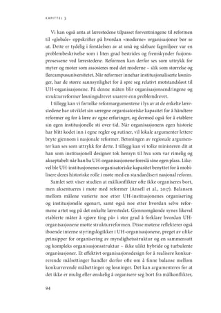 kapittel 3
94
Vi kan også anta at lærestedene tilpasset forventningene til reformen
til «globale» oppskrifter på hvordan «moderne» organisasjoner bør se
ut. Dette er tydelig i forståelsen av at små og sårbare fagmiljøer var en
problembeskrivelse som i liten grad bestrides og fremskynder fusjons-
prosessene ved lærestedene. Reformen kan derfor ses som uttrykk for
myter og moter som assosieres med det moderne – slik som størrelse og
flercampusuniversitetet. Når reformer innehar institusjonaliserte løsnin-
ger, har de større sannsynlighet for å spre seg relativt motstandsløst til
UH-­
organisasjonene. På denne måten blir organisasjonsendringene og
strukturreformer løsningsdrevet snarere enn problemdrevet.
I tillegg kan vi fortolke reformargumentene i lys av at de enkelte lære-
stedene har utviklet sin særegne organisatoriske kapasitet for å håndtere
reformer og for å lære av egne erfaringer, og dermed også for å etablere
sin egen institusjonelle sti over tid. Når organisasjonens egen historie
har blitt kodet inn i egne regler og rutiner, vil lokale argumenter lettere
bryte gjennom i nasjonale reformer. Betoningen av regionale argumen-
ter kan ses som uttrykk for dette. I tillegg kan vi tolke ministeren dit at
han som institusjonell designer tok hensyn til hva som var rimelig og
akseptabelt når han ba UH-organisasjonene foreslå sine egen plass. Like-
vel ble UH-institusjonenes organisatoriske kapasitet benyttet for å mobi-
lisere deres historiske rolle i møte med en standardisert nasjonal reform.
Samlet sett viser studien at målkonflikter ofte ikke organiseres bort,
men aksentueres i møte med reformer (Ansell et al., 2017). Balansen
mellom målene varierte noe etter UH-institusjonenes organisering
og institusjonelle egenart, samt også noe etter hvordan selve refor-
mene artet seg på det enkelte lærestedet. Gjennomgående synes likevel
etablerte måter å «gjøre ting på» i stor grad å forklare hvordan UH-­
organisasjonene møtte strukturreformen. Disse møtene reflekterer også
iboende interne styringslogikker i UH-organisasjonene, preget av ulike
prinsipper for organisering av myndighetsstruktur og en sammensatt
og kompleks organisasjonsstruktur – ikke ulikt hybride og turbulente
organisasjoner. Et effektivt organisasjonsdesign for å realisere konkur-
rerende målsettinger handler derfor ofte om å finne balanse mellom
konkurrerende målsettinger og løsninger. Det kan argumenteres for at
det ikke er mulig eller ønskelig å organisere seg bort fra målkonflikter,
Geografi, kunnskap, vitenskap.indd 94 04-10-2019 07:27:13
 