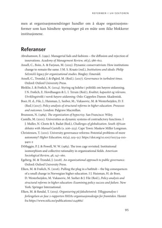 reformer i uh-sektoren
95
men at organisasjonsendringer handler om å skape organisasjons-
former som kan håndtere spenninger på en måte som ikke blokkerer
institusjonene.
Referanser
Abrahamson, E. (1991). Managerial fads and fashions – the diffusion and rejection of
innovations. Academy of Management Review, 16(3), 586–612.
Ansell, C., Boin, A.  Farjoun, M. (2015). Dynamic conservativism: How institutions
change to remain the same. I M. S. Kraatz (red.), Institutions and ideals: Philip
Selznick’s legacy for organizational studies. Bingley: Emerald.
Ansell, C., Trondal, J.  Øgård, M. (Red.). (2017). Governance in turbulent times.
Oxford: Oxford University Press.
Bleiklie, I.  Frølich, N. (2014). Styring og ledelse i politikk om høyere utdanning.
I N. Frølich, E. Hovdhaugen  L. I. Terum (Red.), Kvalitet, kapasitet og relevans.
Utviklingstrekk i norsk høyere utdanning. Oslo: Cappelen Damm Akademisk.
Boer, H. d., File, J., Huisman, J., Seeber, M., Vukasovic, M.  Westerheijden, D. F.
(Red.) (2017). Policy analysis of structural reforms in higher education. Prosesses
and outcomes. London: Palgrave Macmillan.
Brunsson, N. (1989). The organization of hypocrisy. San Francisco: Wiley.
Castells, M. (2001). Universities as dynamic systems of contradictory functions. I
J. Muller, N. Cloete  S. Badat (Red.), Challenges of globalization. South African
debates with Manuel Castells (s. 206–223). Cape Town: Maskew Miller Longman.
Christensen, T. (2011). University governance reforms: Potential problems of more
autonomy? Higher Education, 62(4), 503–517. https://doi.org/10.1007/s10734-010-
9401-z
DiMaggio, P. J.  Powell, W. W. (1983). The iron cage revisited. Institutional
isomorphism and collective rationality in organizational fields. American
Sociological Review, 48, 147–160.
Egeberg, M.  Trondal, J. (2018). An organizational approach to public governance.
Oxford: Oxford University Press.
Elken, M.  Frølich, N. (2016). Pulling the plug in a bathtub – the big consequences
of a small change in Norwegian higher education. I J. Huisman, H. de Boer,
D. Westerheijden, M. Vukasovic, M. Seeber  J. File (Red.), Policy analysis and
structural reforms in higher education: Examining policy success and failure. New
York: Springer International.
Elken, M.  Røsdal, T. (2015). Organisering på fakultetsnivå: Tilleggsanalyse i
forlengelsen av fase 2-rapporten HiOAs organisasjonsdesign for framtiden. Hentet
fra https://www.nifu.no/publications/1245882/
Geografi, kunnskap, vitenskap.indd 95 04-10-2019 07:27:14
 