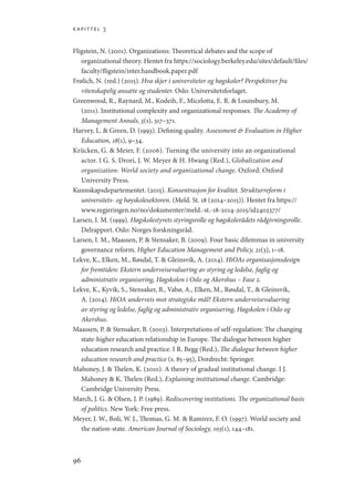 kapittel 3
96
Fligstein, N. (2001). Organizations: Theoretical debates and the scope of
organizational theory. Hentet fra https://sociology.berkeley.edu/sites/default/files/
faculty/fligstein/inter.handbook.paper.pdf
Frølich, N. (red.) (2015). Hva skjer i universiteter og høgskoler? Perspektiver fra
vitenskapelig ansatte og studenter. Oslo: Universitetsforlaget.
Greenwood, R., Raynard, M., Kodeih, F., Micelotta, E. R.  Lounsbury, M.
(2011). Institutional complexity and organizational responses. The Academy of
Management Annals, 5(1), 317–371.
Harvey, L.  Green, D. (1993). Defining quality. Assessment  Evaluation in Higher
Education, 18(1), 9–34.
Krücken, G.  Meier, F. (2006). Turning the university into an organizational
actor. I G. S. Drori, J. W. Meyer  H. Hwang (Red.), Globalization and
organization: World society and organizational change. Oxford: Oxford
University Press.
Kunnskapsdepartementet. (2015). Konsentrasjon for kvalitet. Strukturreform i
universitets- og høyskolesektoren. (Meld. St. 18 (2014–2015)). Hentet fra https://
www.regjeringen.no/no/dokumenter/meld.-st.-18-2014-2015/id2402377/
Larsen, I. M. (1999). Høgskolestyrets styringsrolle og høgskolerådets rådgivningsrolle.
Delrapport. Oslo: Norges forskningsråd.
Larsen, I. M., Maassen, P.  Stensaker, B. (2009). Four basic dilemmas in university
governance reform. Higher Education Management and Policy, 21(3), 1–18.
Lekve, K., Elken, M., Røsdal, T.  Gleinsvik, A. (2014). HiOAs organisasjonsdesign
for fremtiden: Ekstern underveisevaluering av styring og ledelse, faglig og
administrativ organisering, Høgskolen i Oslo og Akershus – Fase 2.
Lekve, K., Kyvik, S., Stensaker, B., Vabø, A., Elken, M., Røsdal, T.,  Gleinsvik,
A. (2014). HiOA underveis mot strategiske mål? Ekstern underveisevaluering
av styring og ledelse, faglig og administrativ organisering, Høgskolen i Oslo og
Akershus.
Maassen, P.  Stensaker, B. (2003). Interpretations of self-regulation: The changing
state-higher education relationship in Europe. The dialogue between higher
education research and practice. I R. Begg (Red.), The dialogue between higher
education research and practice (s. 85–95), Dordrecht: Springer.
Mahoney, J.  Thelen, K. (2010). A theory of gradual institutional change. I J.
Mahoney  K. Thelen (Red.), Explaining institutional change. Cambridge:
Cambridge University Press.
March, J. G.  Olsen, J. P. (1989). Rediscovering institutions. The organizational basis
of politics. New York: Free press.
Meyer, J. W., Boli, W. J., Thomas, G. M.  Ramirez, F. O. (1997). World society and
the nation-state. American Journal of Sociology, 103(1), 144–181.
Geografi, kunnskap, vitenskap.indd 96 04-10-2019 07:27:14
 