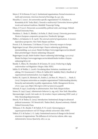 reformer i uh-sektoren
97
Meyer, J. W.  Rowan, B. (1977). Institutional organizations: Formal structures as
myth and ceremony. American Journal of Sociology, 83, 340–363.
Musselin, C. (2007). Are universities specific organisations? I G. Krücken, A.
Kosmützky  M. Torka (Red.), Towards a multiversity? Universities between global
trends and national traditions. Bielefeld: Transcript Verlag.
Olsen, J. P. (2017). Democratic accountability, political order, and change. Oxford:
Oxford University Press.
Paradeise, C., Reale, E., Bleiklie, I.  Ferlie, E. (Red.) (2009). University governance.
Western European comparative perspectives. Dordrecht: Springer.
Pfeffer, J.,  Salanick, G. R. (1978). The external control of organizations. A resource
dependence perspective. New York: Harper and Row.
Pruvot, E. B., Estermann, T.  Mason, P. (2015). University mergers in Europe.
Regjeringen (2014a). Klare prioriteringer i høyere utdanning og forskning.
(pressemelding, 14.01.2014). Hentet fra https://www.regjeringen.no/no/aktuelt/
klare-prioriteringer-i-hoyere-utdanning-/id749226/
Regjeringen (2014b). Bedre kvalitet i høyere utdanning (tale/innlegg, 14.01.2014).
Hentet fra https://www.regjeringen.no/no/aktuelt/bedre-kvalitet-i-hoyere-
utdanning/id751716/
Røsdal, T., Elken, M., Stensaker, B.  Gunnes, H. (2015). Evaluering av faglig
understruktur ved Høgskolen i Bergen. Oslo: NIFU.
Sahlin, K.  Wedlin, L. (2008). Circulating ideas: Imitation, translation and
editing. I R. Greenwood, C. Oliver, K. Sahlin  R. Suddaby (Red.), Handbook of
organizational institutionalism. Los Angeles: Sage.
Seeber, M., Lepori, B., Montauti, M., Enders, J., de Boer, H., Weyer, E., … Reale, E.
(2015). European universities as complete organizations? Understanding identity,
hierarchy and rationality in public organizations. Public Management Review,
17(10), 1444–1474. https://doi.org/10.1080/14719037.2014.943268
Selznick, P. (1957). Leadership in administration. New York: Harper  Row.
Simon, H. (1957) [1945]. Administrativ behavior (2. utg, red.). New York: Macmillan.
Stjernøutvalget. (2008). Sett under ett. Ny struktur i høyere utdanning (NOU 2008: 3)
Oslo: Kunnskapsdepartementet.
Streeck, W.  Thelen, K. (2005). Introduction: Institutional change in advanced
political economies. I W. Streeck  K. Thelen (Red.), Beyond continuity. Oxford:
Oxford University Press.
Tellmann, S. M., Røsdal, T.  Frølich, N. N. (2016). Gjennomgang av
organisasjonsstrukturen ved UiT Norges arktiske universitet. Oslo: NIFU.
Tolbert, P. S.  Zucker, L. G. (1983). Institutional sources of change in the formal
structure of organizations: The diffusion of civil service reform, 1880–1935.
Administrative Science Quarterly, 28(1), 22–39.
Geografi, kunnskap, vitenskap.indd 97 04-10-2019 07:27:14
 