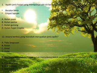 1. Apakh jenis hutan yang mempunyai ciri-ciri berikut?

•   Berakar banir
•   Empat lapisan

A. Hutan paya
B. Hutan pantai
C. Hutan gunung
D. Hutan hujan tropika


12. Antara berikut,yang manakah merupakan jenis epifit?

A. Paku langsuyar
B. Rotan
C. Orkid
D. Kulat

6. Akar yang manakah berfungsi untuk menyokong pokok daripada mudah tumbang?

A.Akar jangkang
B. Akar ceracak
C. Akar banir
 