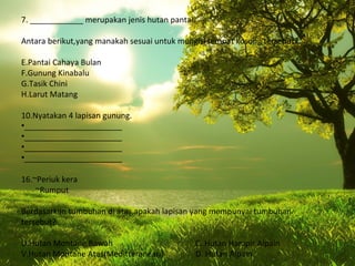 7. ____________ merupakan jenis hutan pantai.

Antara berikut,yang manakah sesuai untuk mengisi tempat kosong tersebut?

E.Pantai Cahaya Bulan
F.Gunung Kinabalu
G.Tasik Chini
H.Larut Matang

10.Nyatakan 4 lapisan gunung.
•______________________
•______________________
•______________________
•______________________

16.~Periuk kera
    ~Rumput

Berdasarkan tumbuhan di atas,apakah lapisan yang mempunyai tumbuhan
tersebut?

U.Hutan Montane Bawah                        C. Hutan Hampir Alpain
V.Hutan Montane Atas(Meditteranean)          D. Hutan Alpain
 