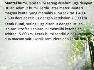 Mantel bumi, lapisan ini sering disebut juga dengan
istilah selimut bumi. Terdiri atas materi-materi
magma kental yang memiliki suhu sekitar 1.400-
2.500 derajat celcius dengan ketebalan 2.900 km.
Kerak Bumi, sering juga disebut dengan istilah
lapisan litosfer. Lapisan ini memiliki ketebalan
sekitar 15-60 km. Kerak bumi sendiri dibagi menjadi
dua macam yaitu kerak samudera dan kerak benua.
 
