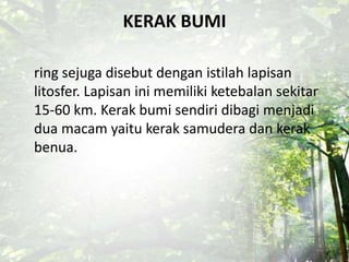 KERAK BUMI
ring sejuga disebut dengan istilah lapisan
litosfer. Lapisan ini memiliki ketebalan sekitar
15-60 km. Kerak bumi sendiri dibagi menjadi
dua macam yaitu kerak samudera dan kerak
benua.
 