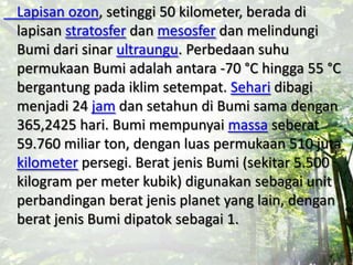 Lapisan ozon, setinggi 50 kilometer, berada di
lapisan stratosfer dan mesosfer dan melindungi
Bumi dari sinar ultraungu. Perbedaan suhu
permukaan Bumi adalah antara -70 °C hingga 55 °C
bergantung pada iklim setempat. Sehari dibagi
menjadi 24 jam dan setahun di Bumi sama dengan
365,2425 hari. Bumi mempunyai massa seberat
59.760 miliar ton, dengan luas permukaan 510 juta
kilometer persegi. Berat jenis Bumi (sekitar 5.500
kilogram per meter kubik) digunakan sebagai unit
perbandingan berat jenis planet yang lain, dengan
berat jenis Bumi dipatok sebagai 1.
 