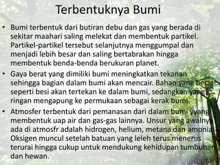 Terbentuknya Bumi
• Bumi terbentuk dari butiran debu dan gas yang berada di
sekitar maahari saling melekat dan membentuk partikel.
Partikel-partikel tersebut selanjutnya menggumpal dan
menjadi lebih besar dan saling bertabrakan hingga
membentuk benda-benda berukuran planet.
• Gaya berat yang dimiliki bumi meningkatkan tekanan
sehingga bagian dalam bumi akan mencair. Bahan yang berat
seperti besi akan tertekan ke dalam bumi, sedangkan yang
ringan mengapung ke permukaan sebagai kerak bumi.
• Atmosfer terbentuk dari pemanasan dari dalam bumi yyang
membentuk uap air dan gas-gas lainnya. Unsur yang awalnya
ada di atmosfr adalah hidrogen, helium, metana dan amonia.
Oksigen muncul setelah batuan yang leleh terus menerus
terurai hingga cukup untuk mendukung kehidupan tumbuhan
dan hewan.
 