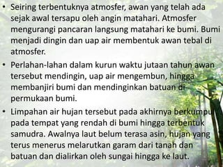 • Seiring terbentuknya atmosfer, awan yang telah ada
sejak awal tersapu oleh angin matahari. Atmosfer
mengurangi pancaran langsung matahari ke bumi. Bumi
menjadi dingin dan uap air membentuk awan tebal di
atmosfer.
• Perlahan-lahan dalam kurun waktu jutaan tahun awan
tersebut mendingin, uap air mengembun, hingga
membanjiri bumi dan mendinginkan batuan di
permukaan bumi.
• Limpahan air hujan tersebut pada akhirnya berkumpul
pada tempat yang rendah di bumi hingga terbentuk
samudra. Awalnya laut belum terasa asin, hujan yang
terus menerus melarutkan garam dari tanah dan
batuan dan dialirkan oleh sungai hingga ke laut.
 