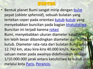BENTUK
• Bentuk planet Bumi sangat mirip dengan bulat
pepat (oblate spheroid), sebuah bulatan yang
tertekan ceper pada orientasi kutub-kutub yang
menyebabkan buncitan pada bagian khatulistiwa.
Buncitan ini terjadi karena rotasi
Bumi, menyebabkan ukuran diameter katulistiwa 43
km lebih besar dibandingkan diameter dari kutub ke
kutub. Diameter rata-rata dari bulatan Bumi adalah
12.742 km, atau kira-kira 40.000 km/π. Karena
satuan meter pada awalnya didefinisikan sebagai
1/10.000.000 jarak antara katulistiwa ke kutub utara
melalui kota Paris, Perancis.
 