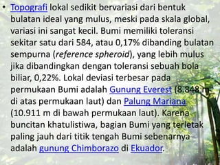 • Topografi lokal sedikit bervariasi dari bentuk
bulatan ideal yang mulus, meski pada skala global,
variasi ini sangat kecil. Bumi memiliki toleransi
sekitar satu dari 584, atau 0,17% dibanding bulatan
sempurna (reference spheroid), yang lebih mulus
jika dibandingkan dengan toleransi sebuah bola
biliar, 0,22%. Lokal deviasi terbesar pada
permukaan Bumi adalah Gunung Everest (8.848 m
di atas permukaan laut) dan Palung Mariana
(10.911 m di bawah permukaan laut). Karena
buncitan khatulistiwa, bagian Bumi yang terletak
paling jauh dari titik tengah Bumi sebenarnya
adalah gunung Chimborazo di Ekuador.
 