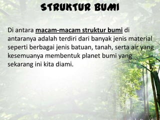 STRUKTUR BUMI
Di antara macam-macam struktur bumi di
antaranya adalah terdiri dari banyak jenis material
seperti berbagai jenis batuan, tanah, serta air yang
kesemuanya membentuk planet bumi yang
sekarang ini kita diami.
 