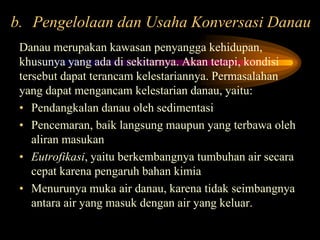 b. Pengelolaan dan Usaha Konversasi Danau
Danau merupakan kawasan penyangga kehidupan,
khusunya yang ada di sekitarnya. Akan tetapi, kondisi
tersebut dapat terancam kelestariannya. Permasalahan
yang dapat mengancam kelestarian danau, yaitu:
• Pendangkalan danau oleh sedimentasi
• Pencemaran, baik langsung maupun yang terbawa oleh
aliran masukan
• Eutrofikasi, yaitu berkembangnya tumbuhan air secara
cepat karena pengaruh bahan kimia
• Menurunya muka air danau, karena tidak seimbangnya
antara air yang masuk dengan air yang keluar.

 