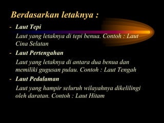 Berdasarkan letaknya :
- Laut Tepi
Laut yang letaknya di tepi benua. Contoh : Laut
Cina Selatan
- Laut Pertengahan
Laut yang letaknya di antara dua benua dan
memiliki gugusan pulau. Contoh : Laut Tengah
- Laut Pedalaman
Laut yang hampir seluruh wilayahnya dikelilingi
oleh daratan. Contoh : Laut Hitam

 