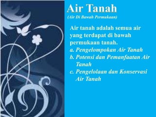 (Air Di Bawah Permukaan)

Air tanah adalah semua air
yang terdapat di bawah
permukaan tanah.
a. Pengelompokan Air Tanah
b. Potensi dan Pemanfaatan Air
Tanah
c. Pengelolaan dan Konservasi
Air Tanah

 
