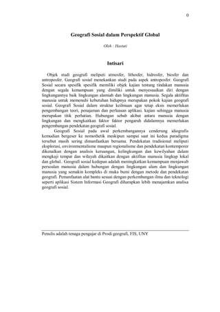 0
Geografi Sosial dalam Perspektif Global
Oleh : Hastuti
Intisari
Objek studi geografi meliputi atmosfer, lithosfer, hidrosfer, biosfer dan
antroposfer. Geografi sosial menekankan studi pada aspek antroposfer. Geografi
Sosial secara spesifik spesifik memiliki objek kajian tentang tindakan manusia
dengan segala kemampuan yang dimiliki untuk menyesuaikan diri dengan
lingkungannya baik lingkungan alamiah dan lingkungan manusia. Segala aktifitas
manusia untuk memenuhi kebutuhan hidupnya merupakan pokok kajian geografi
sosial. Geografi Sosial dalam struktur keilmuan agar tetap eksis memerlukan
pengembangan teori, penajaman dan perluasan aplikasi. kajian sehingga manusia
merupakan titik perhatian. Hubungan sebab akibat antara manusia dengan
lingkungan dan mengkaitkan faktor faktor pengaruh didalamnya memerlukan
pengembangan pendekatan geografi sosial.
Geografi Sosial pada awal perkembangannya cenderung idiografis
kemudian bergeser ke nomothetik meskipun sampai saat ini kedua paradigma
tersebut masih sering dimanfaatkan bersama. Pendekatan tradisional meliputi
eksplorasi, environmentalisme maupun regionalisme dan pendekatan kontemporer
dikenalkan dengan analisis keruangan, kelingkungan dan kewilyahan dalam
mengkaji tempat dan wilayah dikaitkan dengan aktifitas manusia lingkup lokal
dan global.. Geografi sosial kedepan adalah meningkatkan kemampuan menjawab
persoalan manusia dalam hubungan dengan lingkungan alam dan lingkungan
manusia yang semakin kompleks di muka bumi dengan metode dan pendekatan
geografi. Pemanfaatan alat bantu sesuai dengan perkembangan ilmu dan teknologi
seperti aplikasi Sistem Informasi Geografi diharapkan lebih menajamkan analisa
geografi sosial.
Penulis adalah tenaga pengajar di Prodi geografi, FIS, UNY
 