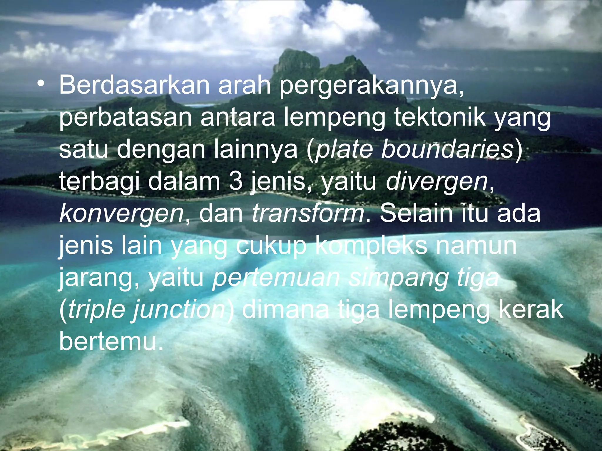 • Berdasarkan arah pergerakannya, 
perbatasan antara lempeng tektonik yang 
satu dengan lainnya (plate boundaries) 
terbagi dalam 3 jenis, yaitu divergen, 
konvergen, dan transform. Selain itu ada 
jenis lain yang cukup kompleks namun 
jarang, yaitu pertemuan simpang tiga 
(triple junction) dimana tiga lempeng kerak 
bertemu. 
 