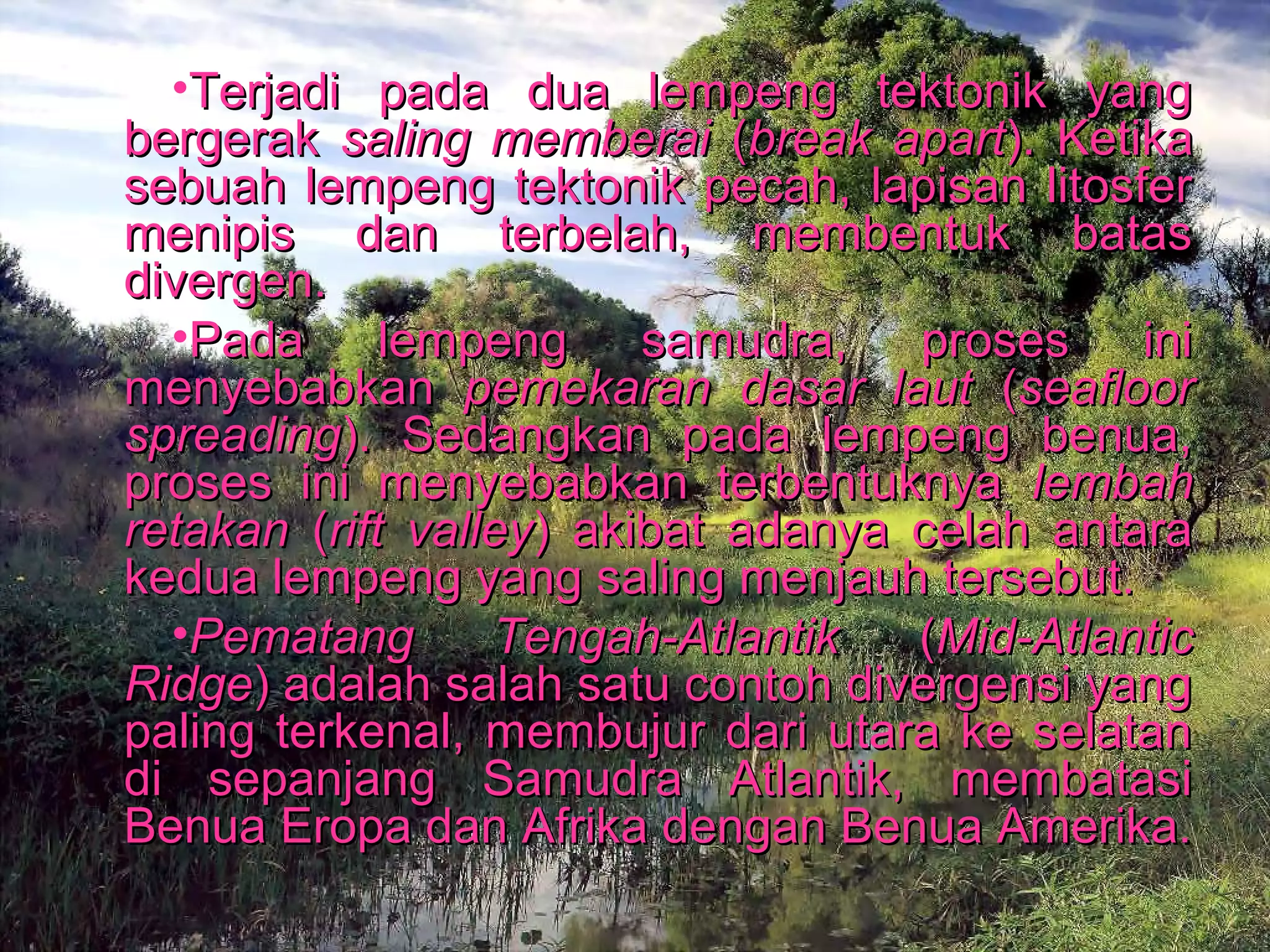 •Terjadi ppaaddaa dduuaa lleemmppeenngg tteekkttoonniikk yyaanngg 
bbeerrggeerraakk ssaalliinngg mmeemmbbeerraaii ((bbrreeaakk aappaarrtt)).. KKeettiikkaa 
sseebbuuaahh lleemmppeenngg tteekkttoonniikk ppeeccaahh,, llaappiissaann lliittoossffeerr 
mmeenniippiiss ddaann tteerrbbeellaahh,, mmeemmbbeennttuukk bbaattaass 
ddiivveerrggeenn.. 
•PPaaddaa lleemmppeenngg ssaammuuddrraa,, pprroosseess iinnii 
mmeennyyeebbaabbkkaann ppeemmeekkaarraann ddaassaarr llaauutt ((sseeaafflloooorr 
sspprreeaaddiinngg)).. SSeeddaannggkkaann ppaaddaa lleemmppeenngg bbeennuuaa,, 
pprroosseess iinnii mmeennyyeebbaabbkkaann tteerrbbeennttuukknnyyaa lleemmbbaahh 
rreettaakkaann ((rriifftt vvaalllleeyy)) aakkiibbaatt aaddaannyyaa cceellaahh aannttaarraa 
kkeedduuaa lleemmppeenngg yyaanngg ssaalliinngg mmeennjjaauuhh tteerrsseebbuutt.. 
•PPeemmaattaanngg TTeennggaahh--AAttllaannttiikk ((MMiidd--AAttllaannttiicc 
RRiiddggee)) aaddaallaahh ssaallaahh ssaattuu ccoonnttoohh ddiivveerrggeennssii yyaanngg 
ppaalliinngg tteerrkkeennaall,, mmeemmbbuujjuurr ddaarrii uuttaarraa kkee sseellaattaann 
ddii sseeppaannjjaanngg SSaammuuddrraa AAttllaannttiikk,, mmeemmbbaattaassii 
BBeennuuaa EErrooppaa ddaann AAffrriikkaa ddeennggaann BBeennuuaa AAmmeerriikkaa.. 
 