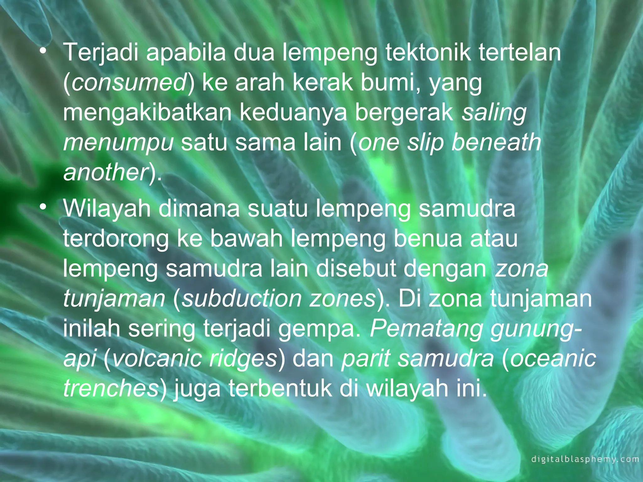 • Terjadi apabila dua lempeng tektonik tertelan 
(consumed) ke arah kerak bumi, yang 
mengakibatkan keduanya bergerak saling 
menumpu satu sama lain (one slip beneath 
another). 
• Wilayah dimana suatu lempeng samudra 
terdorong ke bawah lempeng benua atau 
lempeng samudra lain disebut dengan zona 
tunjaman (subduction zones). Di zona tunjaman 
inilah sering terjadi gempa. Pematang gunung-api 
(volcanic ridges) dan parit samudra (oceanic 
trenches) juga terbentuk di wilayah ini. 
 