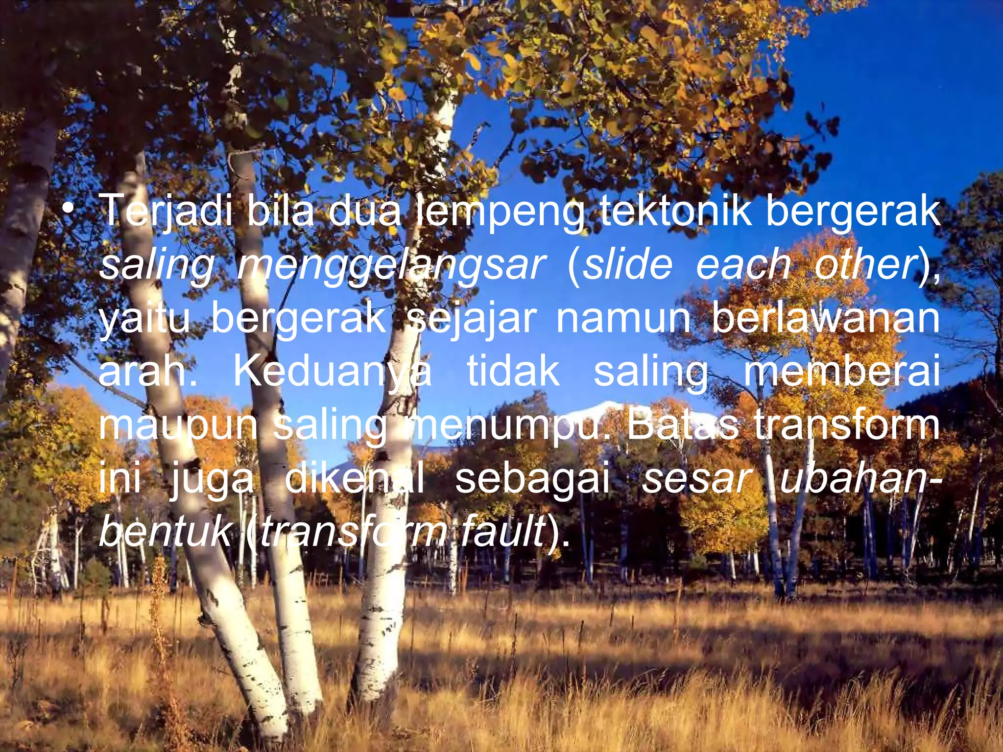 • Terjadi bila dua lempeng tektonik bergerak 
saling menggelangsar (slide each other), 
yaitu bergerak sejajar namun berlawanan 
arah. Keduanya tidak saling memberai 
maupun saling menumpu. Batas transform 
ini juga dikenal sebagai sesar ubahan-bentuk 
(transform fault). 
 