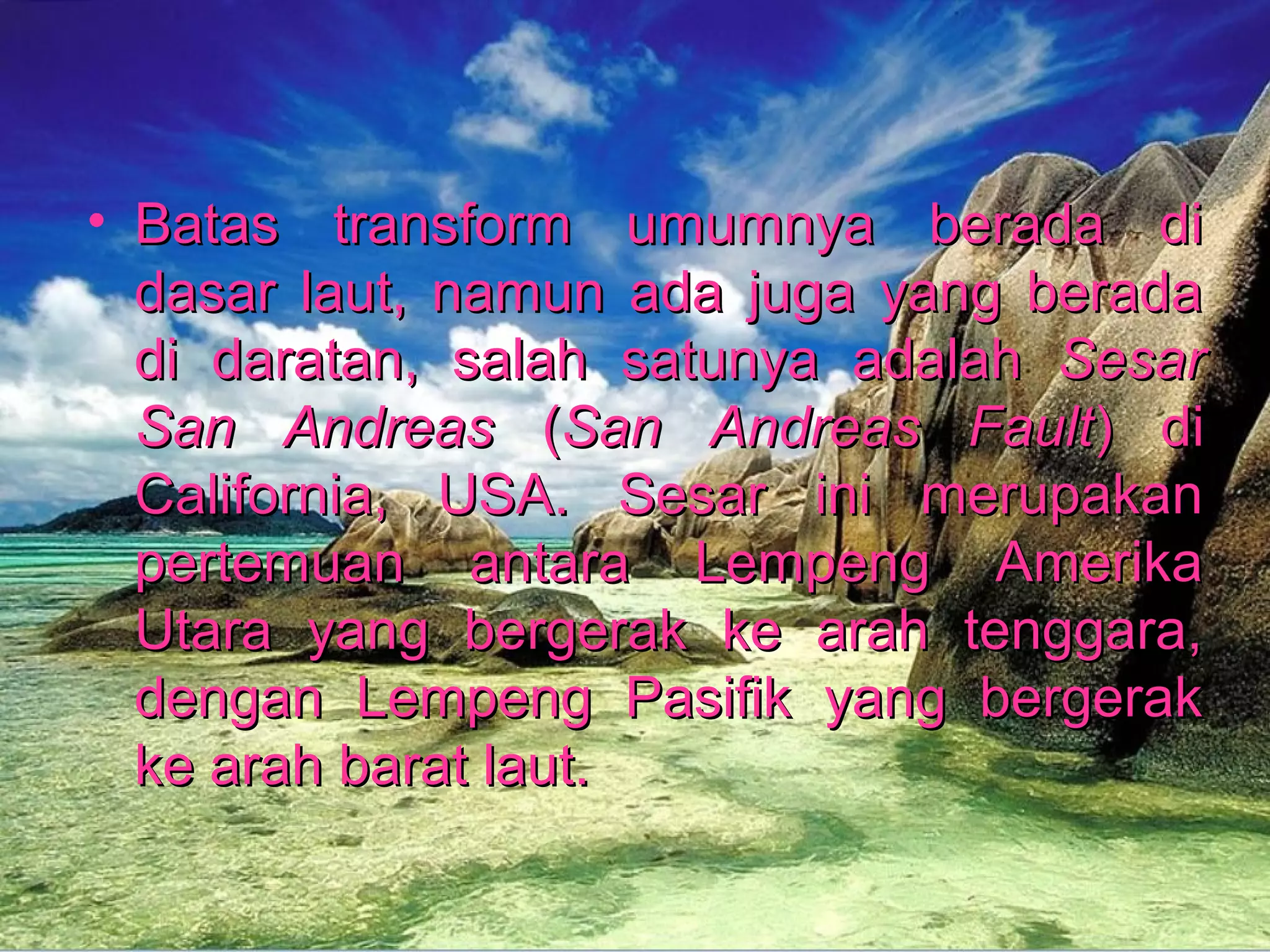 • Batas transform uummuummnnyyaa bbeerraaddaa ddii 
ddaassaarr llaauutt,, nnaammuunn aaddaa jjuuggaa yyaanngg bbeerraaddaa 
ddii ddaarraattaann,, ssaallaahh ssaattuunnyyaa aaddaallaahh SSeessaarr 
SSaann AAnnddrreeaass ((SSaann AAnnddrreeaass FFaauulltt)) ddii 
CCaalliiffoorrnniiaa,, UUSSAA.. SSeessaarr iinnii mmeerruuppaakkaann 
ppeerrtteemmuuaann aannttaarraa LLeemmppeenngg AAmmeerriikkaa 
UUttaarraa yyaanngg bbeerrggeerraakk kkee aarraahh tteennggggaarraa,, 
ddeennggaann LLeemmppeenngg PPaassiiffiikk yyaanngg bbeerrggeerraakk 
kkee aarraahh bbaarraatt llaauutt.. 
 
