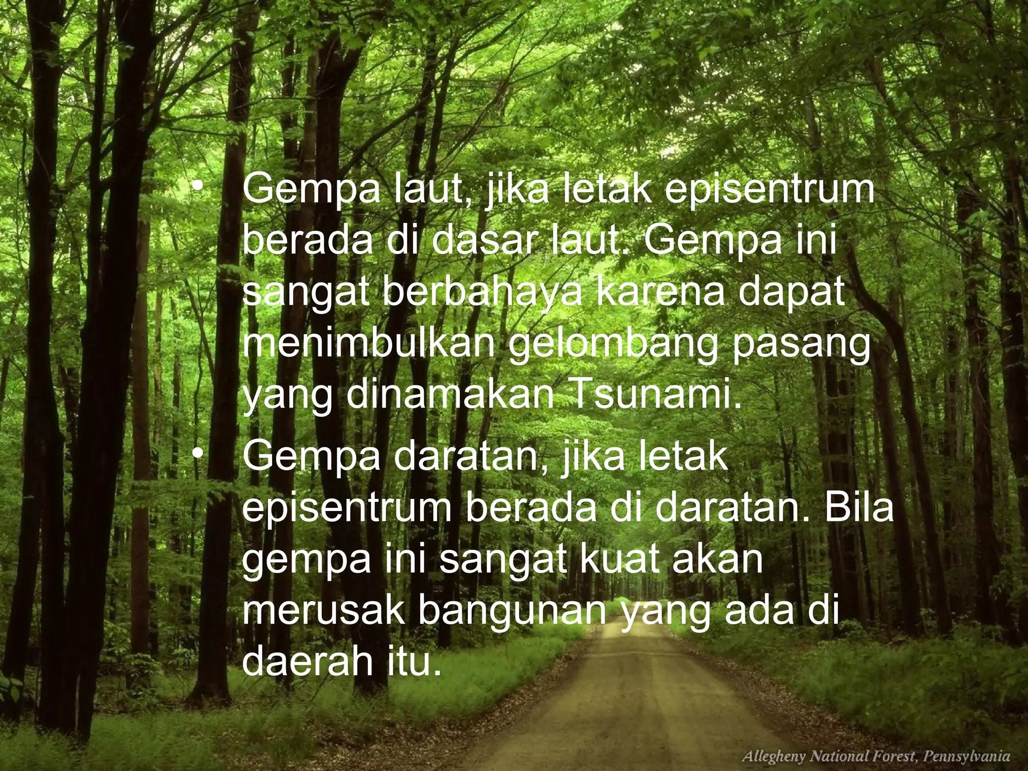 • Gempa laut, jika letak episentrum 
berada di dasar laut. Gempa ini 
sangat berbahaya karena dapat 
menimbulkan gelombang pasang 
yang dinamakan Tsunami. 
• Gempa daratan, jika letak 
episentrum berada di daratan. Bila 
gempa ini sangat kuat akan 
merusak bangunan yang ada di 
daerah itu. 
 