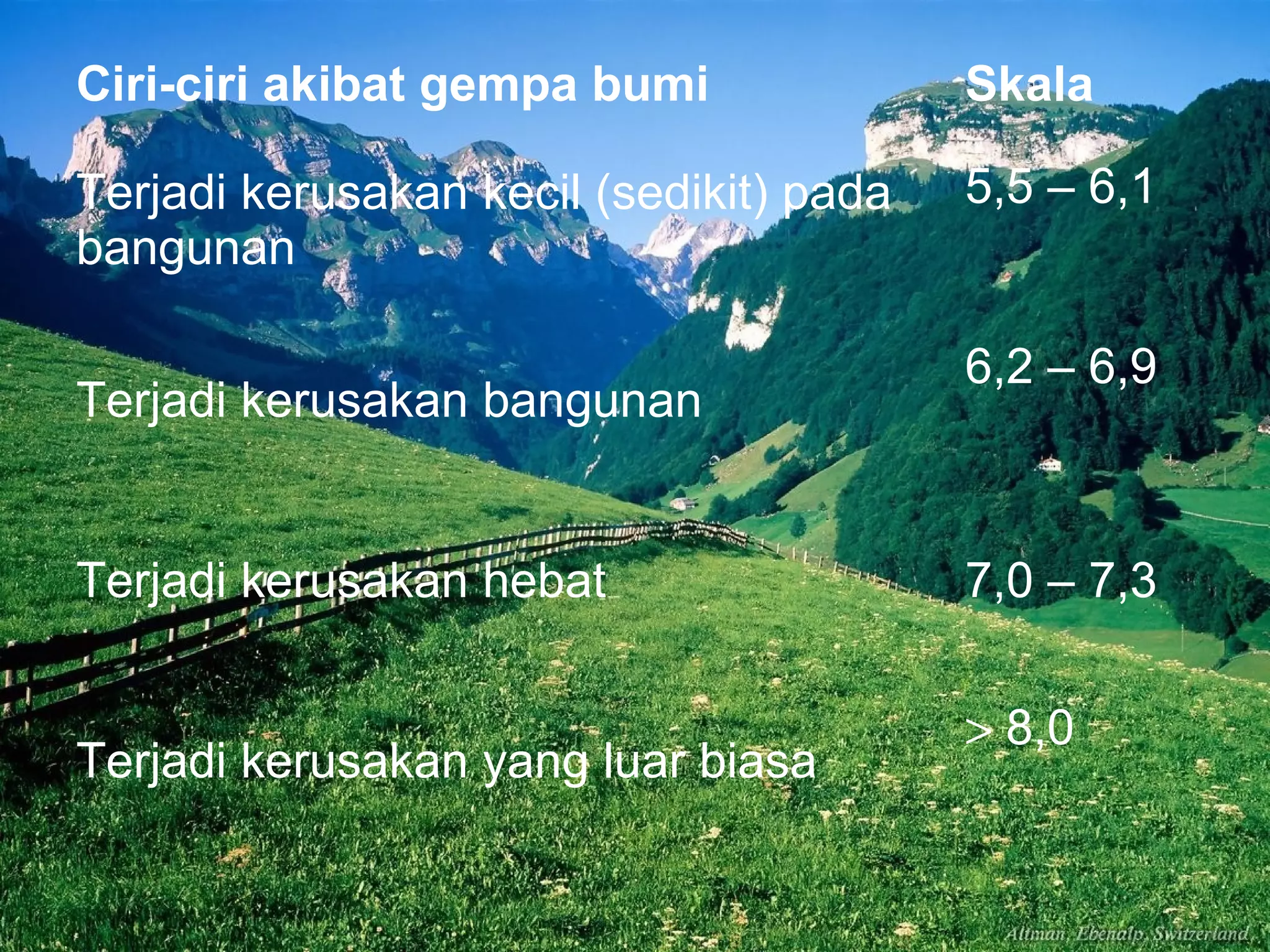 Ciri-ciri akibat gempa bumi Skala 
Terjadi kerusakan kecil (sedikit) pada 
bangunan 
5,5 – 6,1 
Terjadi kerusakan bangunan 
6,2 – 6,9 
Terjadi kerusakan hebat 7,0 – 7,3 
Terjadi kerusakan yang luar biasa > 8,0 
 