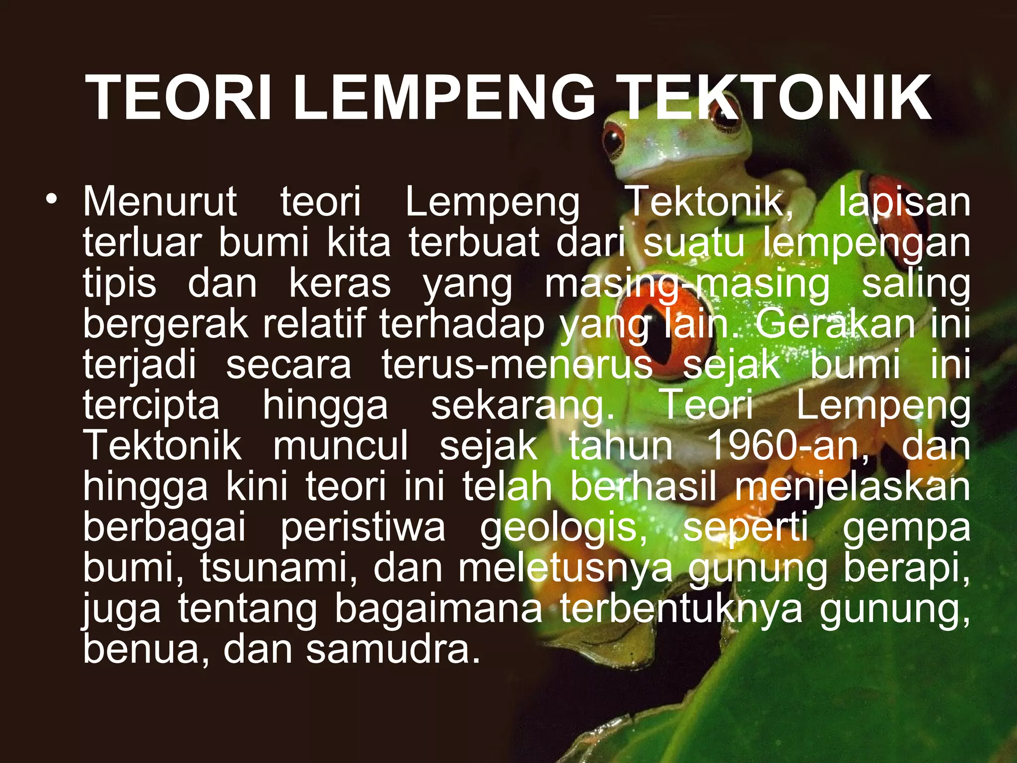 TEORI LEMPENG TEKTONIK 
• Menurut teori Lempeng Tektonik, lapisan 
terluar bumi kita terbuat dari suatu lempengan 
tipis dan keras yang masing-masing saling 
bergerak relatif terhadap yang lain. Gerakan ini 
terjadi secara terus-menerus sejak bumi ini 
tercipta hingga sekarang. Teori Lempeng 
Tektonik muncul sejak tahun 1960-an, dan 
hingga kini teori ini telah berhasil menjelaskan 
berbagai peristiwa geologis, seperti gempa 
bumi, tsunami, dan meletusnya gunung berapi, 
juga tentang bagaimana terbentuknya gunung, 
benua, dan samudra. 
 