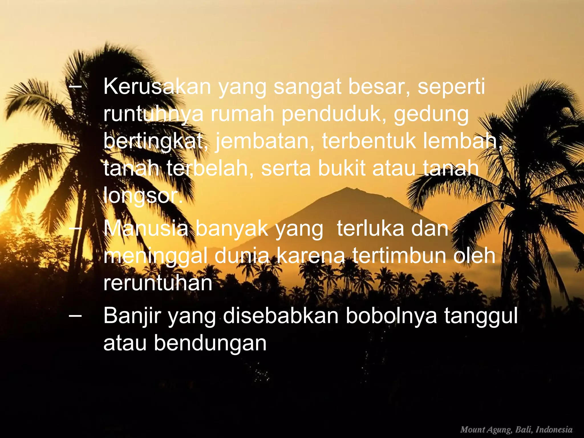 – Kerusakan yang sangat besar, seperti 
runtuhnya rumah penduduk, gedung 
bertingkat, jembatan, terbentuk lembah, 
tanah terbelah, serta bukit atau tanah 
longsor. 
– Manusia banyak yang terluka dan 
meninggal dunia karena tertimbun oleh 
reruntuhan 
– Banjir yang disebabkan bobolnya tanggul 
atau bendungan 
 